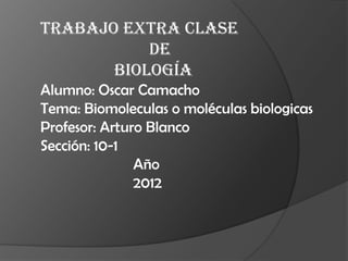 Trabajo Extra clase
           de
       Biología
Alumno: Oscar Camacho
Tema: Biomoleculas o moléculas biologicas
Profesor: Arturo Blanco
Sección: 10-1
               Año
               2012
 