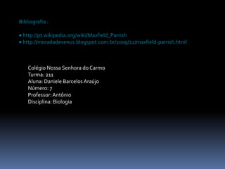 Bibliografia :

 http://pt.wikipedia.org/wiki/Maxfield_Parrish
 http://moradadevenus.blogspot.com.br/2009/12/maxfield-parrish.html



    Colégio Nossa Senhora do Carmo
    Turma: 211
    Aluna: Daniele Barcelos Araújo
    Número: 7
    Professor: Antônio
    Disciplina: Biologia
 