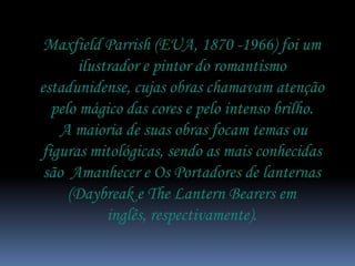 Maxfield Parrish (EUA, 1870 -1966) foi um
       ilustrador e pintor do romantismo
estadunidense, cujas obras chamavam atenção
  pelo mágico das cores e pelo intenso brilho.
    A maioria de suas obras focam temas ou
figuras mitológicas, sendo as mais conhecidas
 são Amanhecer e Os Portadores de lanternas
     (Daybreak e The Lantern Bearers em
            inglês, respectivamente).
 