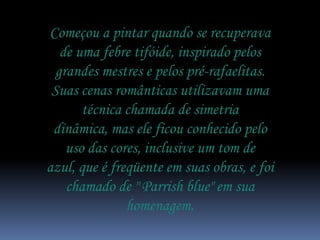 Começou a pintar quando se recuperava
   de uma febre tifóide, inspirado pelos
  grandes mestres e pelos pré-rafaelitas.
 Suas cenas românticas utilizavam uma
       técnica chamada de simetria
 dinâmica, mas ele ficou conhecido pelo
    uso das cores, inclusive um tom de
azul, que é freqüente em suas obras, e foi
    chamado de " Parrish blue" em sua
               homenagem.
 