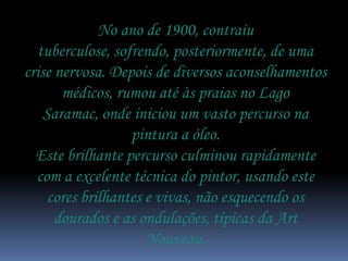 No ano de 1900, contraiu
   tuberculose, sofrendo, posteriormente, de uma
crise nervosa. Depois de diversos aconselhamentos
       médicos, rumou até às praias no Lago
    Saramac, onde iniciou um vasto percurso na
                   pintura a óleo.
  Este brilhante percurso culminou rapidamente
  com a excelente técnica do pintor, usando este
     cores brilhantes e vivas, não esquecendo os
      dourados e as ondulações, típicas da Art
                      Nouveau.
 