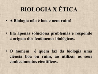 BIOLOGIA X ÉTICA
• A Biologia não é boa e nem ruim!

• Ela apenas soluciona problemas e responde
  a origem dos fenômenos biológicos.

• O homem é quem faz da biologia uma
  ciência boa ou ruim, ao utilizar os seus
  conhecimentos científicos.
 
