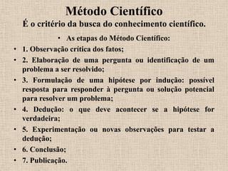 Método Científico
    É o critério da busca do conhecimento científico.
               • As etapas do Método Científico:
•   1. Observação crítica dos fatos;
•   2. Elaboração de uma pergunta ou identificação de um
    problema a ser resolvido;
•   3. Formulação de uma hipótese por indução: possível
    resposta para responder à pergunta ou solução potencial
    para resolver um problema;
•   4. Dedução: o que deve acontecer se a hipótese for
    verdadeira;
•   5. Experimentação ou novas observações para testar a
    dedução;
•   6. Conclusão;
•   7. Publicação.
 