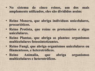 • No sistema de cinco reinos, um dos mais
  amplamente utilizados, eles são divididos assim:

• Reino Monera, que abriga indivíduos unicelulares,
  procarióticos.
• Reino Protista, que reúne os protozoários e algas
  unicelulares.
• Reino Plantae, que abriga as plantas: organismos
  multicelulares fotossintetizantes.
• Reino Fungi, que abriga organismos unicelulares ou
  filamentosos, e heterotróficos.
• Reino     Animalia,     que     abriga organismos
  multicelulares e heterotróficos.
 