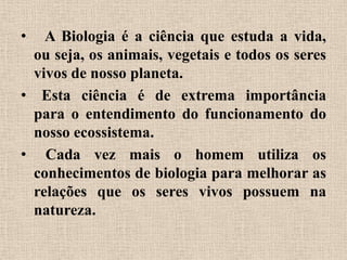 •  A Biologia é a ciência que estuda a vida,
 ou seja, os animais, vegetais e todos os seres
 vivos de nosso planeta.
• Esta ciência é de extrema importância
 para o entendimento do funcionamento do
 nosso ecossistema.
• Cada vez mais o homem utiliza os
 conhecimentos de biologia para melhorar as
 relações que os seres vivos possuem na
 natureza.
 