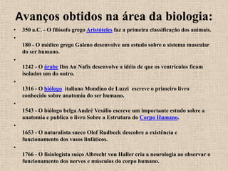 Avanços obtidos na área da biologia:
•   350 a.C. - O filósofo grego Aristóteles faz a primeira classificação dos animais.
•
    180 - O médico grego Galeno desenvolve um estudo sobre o sistema muscular
    do ser humano.
•
    1242 - O árabe Ibn An Nafis desenvolve a idéia de que os ventrículos ficam
    isolados um do outro.
•
    1316 - O biólogo italiano Mondino de Luzzi escreve o primeiro livro
    conhecido sobre anatomia do ser humano.
•
    1543 - O biólogo belga André Vesálio escreve um importante estudo sobre a
    anatomia e publica o livro Sobre a Estrutura do Corpo Humano.
•
    1653 - O naturalista sueco Olof Rudbeck descobre a existência e
    funcionamento dos vasos linfáticos.
•
    1766 - O fisiologista suíço Albrecht von Haller cria a neurologia ao observar o
    funcionamento dos nervos e músculos do corpo humano.
 