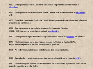 •   1912 - O bioquímico polonês Casimir Funk realiza importantes estudos sobre as
    vitaminas.

•   1913 - O bioquímico norte-americano Elmer Cerner McCollum descobre as vitaminas A
    e B.

•   1921 - O médico canadense Frederick Grant Banting desenvolve estudos sobre a insulina
    e técnicas de purificação.

•   1928 - Por puro acaso, o bacteriologista escocês Alexander Fleming.
•   (1881-1955) descobre a penicilina, o primeiro antibiótico.

•   1952 - O bioquímico inglês Frederik Sanger descobre a estrutura química da insulina.

•   1973 - Os bioquímicos norte-americanos Stanley H. Cohen e Herbert B.W.
    Boyer fazem experiência na área de engenharia genética.

•   1975 - As endorfinas, substâncias inibidoras da dor, são descobertas.



•   1980 - Pesquisadores norte-americanos descobrem e identificam o vírus da AIDS.

•   1997 - O embriologista escocês Ian Wilmut cria, em laboratório, o primeiro clone de um
    mamífero adulto: a ovelha Dolly.
 