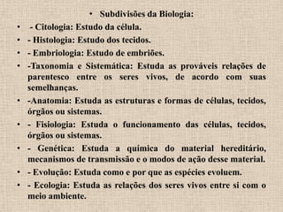 • Subdivisões da Biologia:
•    - Citologia: Estudo da célula.
•   - Histologia: Estudo dos tecidos.
•   - Embriologia: Estudo de embriões.
•   -Taxonomia e Sistemática: Estuda as prováveis relações de
    parentesco entre os seres vivos, de acordo com suas
    semelhanças.
•   -Anatomia: Estuda as estruturas e formas de células, tecidos,
    órgãos ou sistemas.
•   - Fisiologia: Estuda o funcionamento das células, tecidos,
    órgãos ou sistemas.
•   - Genética: Estuda a química do material hereditário,
    mecanismos de transmissão e o modos de ação desse material.
•   - Evolução: Estuda como e por que as espécies evoluem.
•   - Ecologia: Estuda as relações dos seres vivos entre si com o
    meio ambiente.
 