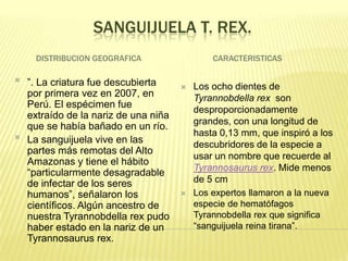 SANGUIJUELA T. REX.
     DISTRIBUCION GEOGRAFICA                   CARACTERISTICAS

   ”. La criatura fue descubierta        Los ocho dientes de
    por primera vez en 2007, en            Tyrannobdella rex son
    Perú. El espécimen fue
                                           desproporcionadamente
    extraído de la nariz de una niña
                                           grandes, con una longitud de
    que se había bañado en un río.

                                           hasta 0,13 mm, que inspiró a los
    La sanguijuela vive en las             descubridores de la especie a
    partes más remotas del Alto
                                           usar un nombre que recuerde al
    Amazonas y tiene el hábito
                                           Tyrannosaurus rex. Mide menos
    “particularmente desagradable
    de infectar de los seres               de 5 cm
    humanos”, señalaron los               Los expertos llamaron a la nueva
    científicos. Algún ancestro de         especie de hematófagos
    nuestra Tyrannobdella rex pudo         Tyrannobdella rex que significa
    haber estado en la nariz de un         “sanguijuela reina tirana”.
    Tyrannosaurus rex.
 