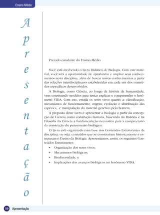 Ensino Médio




           A
           p
           r             Prezado estudante do Ensino Médio


           e              Você está recebendo o Livro Didático de Biologia. Com este mate-
                      rial, você terá a oportunidade de aprofundar e ampliar seus conheci-
                      mentos nesta disciplina, além de buscar novos conhecimentos a partir

           s          das relações interdisciplinares estabelecidas em cada um dos conteú-
                      dos específicos desenvolvidos.
                          A Biologia, como Ciência, ao longo da história da humanidade,


           e
                      vem construindo modelos para tentar explicar e compreender o fenô-
                      meno VIDA. Com isto, estuda os seres vivos quanto a: classificação;
                      mecanismos de funcionamento; origem, evolução e distribuição das
                      espécies; e manipulação do material genético pelo homem.


           n              A proposta deste Livro é apresentar a Biologia a partir da concep-
                      ção de Ciência como construção humana, buscando na História e na
                      Filosofia da Ciência a fundamentação necessária para a compreensão
                      da construção do pensamento biológico.

           t              O Livro está organizado com base nos Conteúdos Estruturantes da
                      disciplina, ou seja, conteúdos que se constituíram historicamente e es-
                      truturam o Ensino da Biologia. Apresentamos, assim, os seguintes Con-


           a          teúdos Estruturantes:
                           	 Organização dos seres vivos;
                           	 Mecanismos biológicos;


           ç               	 Biodiversidade, e
                           	 Implicações dos avanços biológicos no fenômeno VIDA.




           ã
           o
10   Apresentação
 
