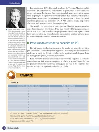 Ensino Médio

                                                   Em outubro de 1838, Darwin leu o livro de Thomas Malthus, publi-
                                               cado em 1798, referente ao crescimento populacional. Nesse livro Mal-
                                               thus explica que havia uma forte irregularidade entre o crescimento de
                                               uma população e a produção de alimentos. Sua conclusão foi que as
                                               populações aumentam em ritmo mais acelerado que o ritmo de cresci-
                                               mento da produção de alimentos (PG X PA). Com isso seria impossível
                                               alimentar todos os seres das futuras gerações.
                                                   No sentido de entender o raciocínio de Malthus vamos trabalhar
    Thomas Robert Malthus (1766 -             com duas situações problemas. Uma que envolve PG (progressão geo-
     1834) foi um demógrafo e econo-           métrica) e outra que envolve PA (progressão aritmética). Após, vamos
     mista inglês, famoso sobretudo pe-
     las suas perspectivas pessimistas
                                               fazer um exercício de entendimento, procurando analisar até que pon-
     mas muito influentes. Apesar de ser       to se revelou verdadeira a teoria de Malthus.
     assumido popularmente que as su-
     as teses pessimistas deram à Eco-
     nomia a alcunha da ciência lúgubre
     (dismal science), a frase foi na verda-    	 Procurando entender o conceito de PG
     de cunhada pelo historiador racista
     Thomas Carlyle em referência a um            Já é de nosso conhecimento que a formação do embrião se inicia
     ensaio contra a escravatura escrito
     por John Stuart Mill. Para Malthus, a     por uma célula chamada ovo ou zigoto. O nosso organismo vai toman-
     diferença entre as classes sociais era    do forma a partir da divisão celular, onde a primeira célula gera duas,
     uma conseqüência inevitável. A po-
                                               as duas geram quatro, e assim por diante.
     breza e o sofrimento eram o desti-
     no para a grande maioria das pesso-          Para entender melhor esta divisão que ocorre segundo o conceito
     as. A teoria Malthusiana foi usada no
     Clube de Roma para a elaboração
                                               matemático de PG, vamos completar a tabela a seguir? Suponha que
     do documento “Os limites do cres-         no primeiro momento ocorreu a concepção da vida e, no segundo mo-
     cimento”. Fonte: GNU Free Doc Li-         mento, aconteceu a primeira divisão da célula.
     cense, www.wikipedia.org




                   	            ATIVIDADE

            Tabela 1
                         Momentos de divisão celular                                   Total de células
                                               1º                                             1
                                               2º                                             2
                                               3º                                            ....
                                               4ª                                             8
                                               5º                                            ....
                                               6º                                            ....
                                               7º                                            64
                                               8º                                            ....
                                               9º                                            ....
            Observe a coluna “Total de células”. Que regularidade matemática existe?
            No vigésimo quinto momento, quantas células teremos?
            Qual será o total de células do qüinquagésimo momento?
            Expresse sua idéia sobre PG.


100 Biodiversidade
 