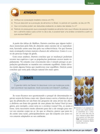 Biologia



         	      ATIVIDADE

 a)	 Verifique se a população brasileira cresceu em PG.
 b)	 Procure descobrir se a produção de alimentos no Brasil, no período em questão, se deu em PA.
 c)	 Que conclusões podem ser deduzidas analisando os dados das tabelas 3 e 4?
 d)	 Partindo do pressuposto que a população brasileira se alimenta mal e que milhares de pessoas nem
     tem o alimento básico para comer no dia-a-dia, é possível fazer uma análise consistente a partir do
     que escreve Malthus?



    A partir das idéias de Malthus, Darwin concluiu que alguns indiví-
duos morreriam pela falta de alimento antes mesmo de se reproduzi-
rem, havendo assim uma luta pela sua sobrevivência. Os que fossem
mais avantajados teriam maiores chances de sobreviver. Como é o ca-
so do pescoço longo da girafa.
    Com essas análises, Darwin concluiu que as mudanças poderiam
ocorrer nas espécies e que as populações poderiam crescer muito ra-
pidamente. No entanto esse crescimento não é notado porque as po-
pulações geralmente se mantêm em constante equilíbrio. Então deve-
ria existir alguma forma que mantivesse esse equilíbrio. Darwin assim
concluiu que seria pela seleção natural dos mais aptos.



         	      DEBATE

     O grande mérito de Darwin foi descrever como as mudanças pode-
 riam acontecer nas espécies. Você concorda com Darwin? Justifique.



   Às vezes ficamos nos questionando o porquê de determinadas es-
pécies serem da forma como são. Quem nunca ouviu a história do por
que da jabuticaba ser um fruto tão pequeno de uma árvore tão alta e
a abóbora um fruto tão grande de uma planta tão baixa? Você já ima-
ginou, por exemplo, como seria se o avestruz voasse? Ora, se assim o
fosse, seria necessário muito alimento para dar a ele energia para mo-            Mimetismo é uma adaptação evo-
                                                                                   lutiva em que a espécie desenvol-
ver seu enorme corpo no ar. Ao que se observa, parece que para tu-                 ve características que o confun-
do existe uma razão, principalmenteno que diz respeito aos seres vi-               dem com outros seres vivos. Na
                                                                                   figura, mariposas do gênero Kalima
vos estarem adaptados ao seu ambiente.                                             que se parecem com folhas secas.
                                                                                   Fonte: Departamento de genética,
                                                                                   Universidad Complutense Madrid,
                                                                                   Espanha, www.ucm.es



                    As cobras rastejam por que não têm pernas ou elas não têm pernas por que rastejam? 103
 