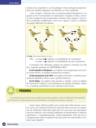 Ensino Médio

                             porções dos esqueletos e cor da pelagem. Essas alterações proporcio-
                             nam uma melhor adaptação do indivíduo ao novo ambiente.
                                 Com o tempo, a barreira que os separam poderá desaparecer e os
                             grupos A, B e C novamente se comunicarão. O grupo A volta a cruzar-
                             se com o grupo B, não acontecendo o mesmo com o grupo C, que so-
                             freu acentuadas modificações. Com isso o grupo C passa a constituir
                             um grupo diferente dos demais.




                              Fonte: Cecília Helena Vechiatto dos Santos.
                                  Obs:	 as setas                 indicam a possibilidade de cruzamento.
                                  		 as setas                    indicam a possibilidade de não cruzamento.
                                A formação dos diferentes grupos de pardais é baseada em três
                             Leis, segundo proposta de TROPPMAIR (1987):
                                Lei do tamanho ou Bergmann: em regiões com temperaturas de inver-
                             no muito baixas, os pardais mostraram-se maiores.
                                Lei das proporções ou de Allen: nas regiões mais frias, os pardais apre-
                             sentaram apêndices (bicos, asas e pernas) menores.
                                Lei de Gloger: em regiões mais quentes e úmidas, como no distrito
                             de Vancouver, Canadá, e nas redondezas da Cidade do México, Méxi-
                             co, os pardais mostraram-se uma coloração mais escura.

             	        PESQUISA

        Você percebeu que de uma única espécie de pardais surgiram outras em diferentes áreas geográfi-
     cas? Encontre no texto argumentos que identifiquem condições para estas mudanças.

                                 Como vimos, Darwin explica que na luta pela sobrevivência, os se-
                             res vivos com variações favoráveis, possuem maior sucesso na supera-
                             ção de obstáculos oferecidos pela vida. Os seres que não apresentas-
                             sem tais variações, não estariam adaptados às determinadas condições
                             ambientais e, conseqüentemente, seriam eliminados. Será que isso é
                             vantagem para todas as espécies? Até que ponto ser selecionado é van-
                             tajoso para alguém?

106 Biodiversidade
 