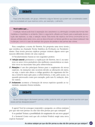 Biologia



         	      DEBATE

    Faça uma discussão, em grupo, referente a alguns fatores que podem ser considerados seleti-
 vos na sociedade em que vivemos como, por exemplo, o alimento.



     Você sabia que ...
     A seleção natural pode levar à separação dos caracteres e ou eliminação completa das formas inter-
 mediárias e imperfeitas no ambiente. Este é o argumento utilizado por Darwin para a explicação da evo-
 lução das espécies, ou seja, a seleção natural. Esta teoria não explicou de forma convincente as mu-
 danças sofridas pelos seres vivos, pois se desconheciam os fatores genéticos que desencadeavam tais
 mudanças, como é o caso do exemplo dos grupos de pardais e das pernas das cobras.

    Para completar a teoria de Darwin, foi proposta uma nova teoria
que resultou na chamada Teoria Sintética da Evolução ou Neodarwi-
nismo. Essa teoria procura explicar porque existem alguns seres que
nascem diferentes dentro de uma espécie.
    O Neodarwinismo baseia-se nos seguintes pontos:
 1º. Seleção natural: permanece a explicação de Darwin, isto é, na natu-
    reza os seres vivos portadores das melhores características se man-
    tém vivos na incessante luta pela sobrevivência.
2º. Mutações: é um dos principais fatores para o surgimento de novas
    espécies. As mutações não ocorrem devido as alterações do meio,
    ou seja, o meio não altera o código genético do organismo de for-
    ma a torná-lo mais apto para a sobrevivência, e sim, pelo acaso, ou
    quando provocado como por exemplo, pelo raio X, radiação, den-
    tre outros.
3º. Isolamento: acontece a formação de novas espécies quando as va-
    riedades mutantes forem isoladas.


         	      DEBATE

    Se as cobras algum dia tiveram pernas, então, pode ter sido um gene mutante que fez com que
 essas pernas desaparecessem?


   E agora? Você já consegue responder a pergunta: as cobras rastejam
por que não tem pernas ou elas não têm pernas por que rastejam?
   E os pardais? Teriam a possibilidade do surgimento de um novo grupo?
   E o homem? Como será que ele evoluiu? Poderá surgir uma nova
espécie humana?

                   As cobras rastejam por que não têm pernas ou elas não têm pernas por que rastejam? 107
 