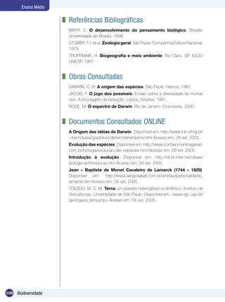 Ensino Médio

                      	 Referências Bibliográficas
                       MAYR, E. O desenvolvimento do pensamento biológico. Brasília:
                       Universidade de Brasília, 1998.
                       STORER, T. I. et al. Zoologia geral. São Paulo: Companhia Editora Nacional,
                       1979.
                       TROPPMAIR, H. Biogeografia e meio ambiente. Rio Claro, SP: IGCE/
                       UNESP, 1987.


                      	 Obras Consultadas
                       DARWIN, C. R. A origem das espécies. São Paulo: Hemus, 1981.
                       JACOB, F. O jogo dos possíveis. Ensaio sobre a diversidade do mundo
                       vivo: A bricolagem da evolução. Lisboa: Gradiva, 1981.
                       ROSE, M. O espectro de Darwin. Rio de Janeiro: Cromosete, 2000.


                      	 Documentos Consultados Online
                       A Origem das idéias de Darwin. Disponível em: http://www.icb.ufmg.br/
                       ~ibem/aulas/grad/evol/darwin/darwinpens.html Acesso em: 09 set. 2005.	
                       Evolução das espécies. Disponível em: http://www.conhecimentosgerais.
                       com.br/biologia/evolucao-das-especies.html Acesso em: 09 set. 2005.
                       Introdução à evolução. Disponível em: http://sti.br.inter.net/rafaas/
                       biologia-ar/introducao.htm Acesso em: 09 set. 2005.	
                       Jean – Baptiste de Monet Cavaleiro de Lamarck (1744 – 1829).
                       Disponível em: http://www.sergiosakall.com.br/artistas/personalidade_
                       lamarck.htm Acesso em: 09 set. 2005.
                       TOLEDO, M. C. M. Terra: um planeta heterogêneo e dinâmico. Instituto de
                       Geociências, Universidade de São Paulo. Disponível em: <www.igc.usp.br/
                       geologia/a_terra.php> Acesso em: 04 out. 2005.




108 Biodiversidade
 