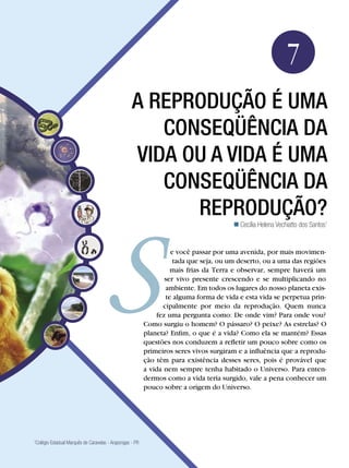 Biologia




                                                                                                             7
                                                   A reprodução é uma
                                                      conseqüência da
                                                   vida ou a vida é uma
                                                      conseqüência da
                                                         reprodução?
                                                                                         Cecília Helena Vechiatto dos Santos1


                                                                    e você passar por uma avenida, por mais movimen-
                                                                     tada que seja, ou um deserto, ou a uma das regiões
                                                                    mais frias da Terra e observar, sempre haverá um
                                                                 ser vivo presente crescendo e se multiplicando no
                                                                  ambiente. Em todos os lugares do nosso planeta exis-
                                                                  te alguma forma de vida e esta vida se perpetua prin-
                                                                 cipalmente por meio da reprodução. Quem nunca
                                                              fez uma pergunta como: De onde vim? Para onde vou?
                                                          Como surgiu o homem? O pássaro? O peixe? As estrelas? O
                                                          planeta? Enfim, o que é a vida? Como ela se mantém? Essas
                                                          questões nos conduzem a refletir um pouco sobre como os
                                                          primeiros seres vivos surgiram e a influência que a reprodu-
                                                          ção têm para existência desses seres, pois é provável que
                                                          a vida nem sempre tenha habitado o Universo. Para enten-
                                                          dermos como a vida teria surgido, vale a pena conhecer um
                                                          pouco sobre a origem do Universo.




1
 Colégio Estadual Marquês de Caravelas - Arapongas - PR

                         A reprodução é uma conseqüência da vida ou a vida é uma conseqüência da reprodução? 111
 