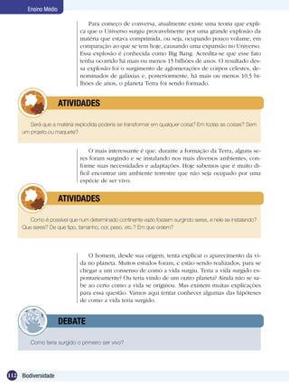 Ensino Médio

                                Para começo de conversa, atualmente existe uma teoria que expli-
                             ca que o Universo surgiu provavelmente por uma grande explosão da
                             matéria que estava comprimida, ou seja, ocupando pouco volume, em
                             comparação ao que se tem hoje, causando uma expansão no Universo.
                             Essa explosão é conhecida como Big Bang. Acredita-se que esse fato
                             tenha ocorrido há mais ou menos 15 bilhões de anos. O resultado des-
                             sa explosão foi o surgimento de aglomerações de corpos celestes, de-
                             nominados de galáxias e, posteriormente, há mais ou menos 10,5 bi-
                             lhões de anos, o planeta Terra foi sendo formado.


            	         ATIVIDADES

        Será que a matéria explodida poderia se transformar em qualquer coisa? Em todas as coisas? Sem
     um projeto ou maquete?


                                  O mais interessante é que, durante a formação da Terra, alguns se-
                             res foram surgindo e se instalando nos mais diversos ambientes, con-
                             forme suas necessidades e adaptações. Hoje sabemos que é muito di-
                             fícil encontrar um ambiente terrestre que não seja ocupado por uma
                             espécie de ser vivo.


            	         ATIVIDADES

        Como é possível que num determinado continente vazio fossem surgindo seres, e nele se instalando?
     Que seres? De que tipo, tamanho, cor, peso, etc.? Em que ordem?




                                O homem, desde sua origem, tenta explicar o aparecimento da vi-
                             da no planeta. Muitos estudos foram, e estão sendo realizados, para se
                             chegar a um consenso de como a vida surgiu. Teria a vida surgido es-
                             pontaneamente? Ou teria vindo de um outro planeta? Ainda não se sa-
                             be ao certo como a vida se originou. Mas existem muitas explicações
                             para essa questão. Vamos aqui tentar conhecer algumas das hipóteses
                             de como a vida teria surgido.


            	         DEBATE

        Como teria surgido o primeiro ser vivo?




112 Biodiversidade
 
