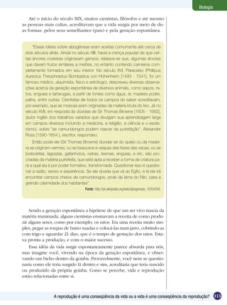 Biologia

    Até o início do século XIX, muitos cientistas, filósofos e até mesmo
as pessoas mais cultas, acreditavam que a vida surgia por meio de du-
as formas: pelos seus semelhantes (pais) e pela geração espontânea.


     “Essas idéias sobre abiogênese eram aceitas comumente até cerca de
 dois séculos atrás. Ainda no século XIII, havia a crença popular de que cer-
 tas árvores costeiras originavam gansos; relatava-se que, algumas árvores
 que davam frutos similares a melões, no entanto contendo carneiros com-
 pletamente formados em seu interior. No século XVI, Paracelso (Phillipus
 Aureolus Theophrastus Bombastus von Hohenheim [1493 - 1541], foi um
 famoso médico, alquimista, físico e astrólogo), descreveu diversas observa-
 ções acerca da geração espontânea de diversos animais, como sapos, ra-
 tos, enguias e tartarugas, a partir de fontes como água, ar, madeira podre,
 palha, entre outras. Cientistas de todos os campos do saber acreditavam,
 por exemplo, que as moscas eram originadas da matéria bruta do lixo. Já no
 século XVII, em resposta às dúvidas de Sir Thomas Browne [1605 - 1682],
 (autor inglês dos trabalhos variados que divulgam sua aprendizagem larga
 em campos diversos incluindo a medicina, a religião, a ciência e o esote-
 rismo), sobre “se camundongos podem nascer da putrefação”, Alexander
 Ross [1590-1654 ], escritor, respondeu:
     Então pode ele (Sir Thomas Browne) duvidar se do queijo ou da madei-
 ra se originam vermes; ou se besouros e vespas das fezes das vacas; ou se
 borboletas, lagostas, gafanhotos, ostras, lesmas, enguias, e etc, são pro-
 criadas da matéria putrefeita, que está apta a receber a forma de criatura pa-
 ra a qual ela é por poder formativo, transformada. Questionar isso é questio-
 nar a razão, senso e experiência. Se ele duvida que vá ao Egito, e lá ele irá
 encontrar campos cheios de camundongos, prole da lama do Nilo, para a
 grande calamidade dos habitantes”.
                                   Fonte: http://pt.wikipedia.org/wiki/abiogenese, 10/04/06.




    Sendo a geração espontânea a hipótese de que um ser vivo nascia da
matéria inanimada, alguns cientistas ensinavam a receita de como produ-
zir alguns seres, como por exemplo, os ratos. Era uma receita muito sim-
ples, pegar as roupas de baixo suadas e colocá-las num jarro, cobrindo-as
com trigo e aguardar 21 dias, que é o tempo de gestação dos ratos. Esta-
va pronta a produção, e com o maior sucesso.
    Essa idéia da vida surgir espontaneamente parece absurda para nós,
mas imagine você, vivendo na época da geração espontânea, e obser-
vando um bicho dentro da goiaba. Provavelmente, você nem se questio-
naria como ele teria surgido lá dentro e sim, acreditaria que teria nascido
ou produzido da própria goiaba. Como se percebe, vida e reprodução
estão relacionadas entre si.



                 A reprodução é uma conseqüência da vida ou a vida é uma conseqüência da reprodução? 113
 