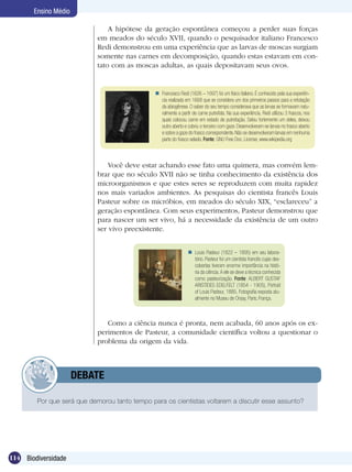 Ensino Médio

                                A hipótese da geração espontânea começou a perder suas forças
                            em meados do século XVII, quando o pesquisador italiano Francesco
                            Redi demonstrou em uma experiência que as larvas de moscas surgiam
                            somente nas carnes em decomposição, quando estas estavam em con-
                            tato com as moscas adultas, as quais depositavam seus ovos.


                                                Francesco Redi (1626 – 1697) foi um físico italiano. É conhecido pela sua experiên-
                                                 cia realizada em 1668 que se considera um dos primeiros passos para a refutação
                                                 da abiogênese. O saber do seu tempo considerava que as larvas se formavam natu-
                                                 ralmente a partir de carne putrefata. Na sua experiência, Redi utilizou 3 frascos, nos
                                                 quais colocou carne em estado de putrefação. Selou fortemente um deles, deixou
                                                 outro aberto e cobriu o terceiro com gaze. Desenvolveram-se larvas no frasco aberto
                                                 e sobre a gaze do frasco correspondente. Não se desenvolveram larvas em nenhuma
                                                 parte do frasco selado. Fonte: GNU Free Doc. License, www.wikipedia.org



                                Você deve estar achando esse fato uma quimera, mas convém lem-
                            brar que no século XVII não se tinha conhecimento da existência dos
                            microorganismos e que estes seres se reproduzem com muita rapidez
                            nos mais variados ambientes. As pesquisas do cientista francês Louis
                            Pasteur sobre os micróbios, em meados do século XIX, “esclareceu” a
                            geração espontânea. Com seus experimentos, Pasteur demonstrou que
                            para nascer um ser vivo, há a necessidade da existência de um outro
                            ser vivo preexistente.


                                                                  Louis Pasteur (1822 – 1895) em seu labora-
                                                                   tório. Pasteur foi um cientista francês cujas des-
                                                                   cobertas tiveram enorme importância na histó-
                                                                   ria da ciência. A ele se deve a técnica conhecida
                                                                   como pasteurização. Fonte: ALBERT GUSTAF
                                                                   ARISTIDES EDELFELT (1854 - 1905), Portrait
                                                                   of Louis Pasteur, 1885, Fotografia exposta atu-
                                                                   almente no Museu de Orsay, Paris, França.



                               Como a ciência nunca é pronta, nem acabada, 60 anos após os ex-
                            perimentos de Pasteur, a comunidade científica voltou a questionar o
                            problema da origem da vida.



            	         DEBATE

        Por que será que demorou tanto tempo para os cientistas voltarem a discutir esse assunto?	




114 Biodiversidade
 