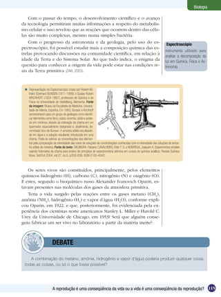 Biologia

    Com o passar do tempo, o desenvolvimento científico e o avanço
da tecnologia permitiram muitas informações a respeito do metabolis-
mo celular e isso revelou que as reações que ocorrem dentro das célu-
las são muito complexas, mesmo numa simples bactéria.
    Com o progresso da astronomia e da geologia, pelo uso do es-                                                      Espectroscópio
pectroscópio, foi possível estudar mais a composição química das es-
                                                                                                                     instrumento utilizado para
trelas provocando discussões na comunidade científica, em relação à
                                                                                                                     analisar a decomposição da
idade da Terra e do Sistema Solar. Ao que tudo indica, o enigma da                                                   luz em Química, Física e As-
questão para conhecer a origem da vida pode estar nas condições re-                                                  tronomia.
ais da Terra primitiva (ZAIA, 2003).



  Representação do Espectroscópio criado por Robert Wi-
   lhelm Eberhard BUNSEN (1811-1899) e Gustav Robert
   KIRCHHOFF (1824-1887), profesores de Química e de
   Física na Universidade de Heidelberg, Alemanha. Fonte
   da imagem: Museu da Faculdade de Medicina, Universi-
   dade de Valenia, Espanha. Em 1860, Bunsen e Kirchhoff
   demonstraram para um grupo de geólogos como identifi-
   car elementos como ferro, cobre, chumbo, sódio e potás-
   sio em minérios, através da coloração da chama em um
   queimador especialmente designado e, atualmente, de-
   nominado bico de Bunsen. A amostra sólida era dissolvi-
   da em água e a solução resultante, introduzida em uma
   chama. Pode-se estimar as concentrações dos elemen-
   tos pela comparação da intensidade das cores de soluções de concentrações conhecidas com a intensidade das soluções de amos-
   tra sólida de minérios. Fonte do texto: OKUMURA, Fabiano, CAVALHEIRO, Éder T. G. e NOBREGA, Joaquim A. Experimentos simples
   usando fotometria de chama para ensino de princípios de espectrometria atômica em cursos de química analítica. Revista Química
   Nova, Set/Out 2004, vol.27, no.5, p.832-836. ISSN 0100-4042.



   Os seres vivos são constituídos, principalmente, pelos elementos
químicos hidrogênio (H), carbono (C), nitrogênio (N) e oxigênio (O).
E estes, segundo o bioquímico russo Alexander Ivanovich Oparin, es-
tavam presentes nas moléculas dos gases da atmosfera primitiva.
   Teria a vida surgido pelas reações entre os gases metano (CH4),
amônia (NH3), hidrogênio (H2) e vapor d’água (H2O), conforme expli-
cou Oparin, em 1922, e que, posteriormente, foi evidenciada pela ex-
periência dos cientistas norte americanos Stanley L. Miller e Harold C.
Urey da Universidade de Chicago, em 1953? Será que alguém conse-
guiu fabricar um ser vivo no laboratório a partir da matéria inerte?



            	          DEBATE

    A combinação do metano, amônia, hidrogênio e vapor d’água poderia produzir qualquer coisa,
 todas as coisas, ou só o que fosse possível?




                        A reprodução é uma conseqüência da vida ou a vida é uma conseqüência da reprodução? 115
 
