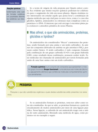 Ensino Médio

     Reações químicas                 Se a teoria de origem da vida proposta por Oparin estiver corre-
                                  ta, fica evidente que muitas reações químicas poderiam ter colabora-
    transformações pelas quais
                                  do para o surgimento da vida em nosso planeta. Alguns cientistas es-
    são formadas substâncias
    com propriedades diferentes   tão interessados em estudar aquilo que possa levar a constituição de
    das substâncias que intera-   alguma molécula que seja vital para os seres vivos, como é o caso dos
    giram.                        glicídios, lipídios, aminoácidos ou estruturas mais complexas como as
                                  proteínas e o DNA. O interesse que está em jogo é encontrar pistas pa-
                                  ra esclarecer a atmosfera primitiva do nosso Planeta.


                                   	 Mas afinal, o que são aminoácidos, proteínas,
                                     glicídios e lipídios?
                                      Os aminoácidos são considerados “blocos” construtores das prote-
                                  ínas, sendo formado por uma amina e um ácido carboxílico. As ami-
                                  nas são compostos derivados da amônia ou gás amoníaco (NH3), pos-
                                  suem caráter básico. O ácido carboxílico é todo composto formado
                                  pela combinação de um grupo carbonila (C=O) e um grupo hidroxila
                                  (OH), como resultado dessa combinação, possuem caráter ácido. Es-
                                  tas moléculas são chamadas de aminoácidos por serem formadas pela
                                  união de uma base amina com um ácido carboxílico.


                                       Função química é um conjunto de compostos que apresentam o mes-
                                   mo grupo funcional. Grupo funcional é uma estrutura sub-molecular (átomo
                                   ou agrupamento atômico) que confere às moléculas comportamentos quími-
                                   cos semelhantes.




              	        PESQUISA

         Pesquise o que são substâncias orgânicas e quais destas substâncias estão presentes nos seres
     vivos.



                                      Se os aminoácidos formam as proteínas, resta-nos saber como es-
                                  tas são constituídas. Ao que se sabe, as proteínas formam-se a partir do
                                  encadeamento de muitos aminoácidos por meio de uma ligação pep-
                                  tídica. Nessa ligação, a carboxila de um aminoácido reage com a ami-
                                  na de outro aminoácido, liberando uma molécula de água, como po-
                                  demos ver no exemplo a seguir:




116 Biodiversidade
 