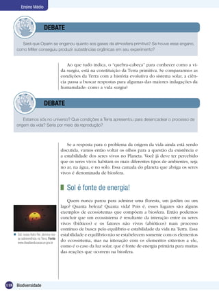 Ensino Médio



                 	          DEBATE

        Será que Oparin se enganou quanto aos gases da atmosfera primitiva? Se houve esse engano,
     como Miller conseguiu produzir substâncias orgânicas em seu experimento?


                                             Ao que tudo indica, o “quebra-cabeça” para conhecer como a vi-
                                         da surgiu, está na constituição da Terra primitiva. Se compararmos as
                                         condições da Terra com a história evolutiva do sistema solar, a ciên-
                                         cia passa a buscar respostas para algumas das maiores indagações da
                                         humanidade: como a vida surgiu?


                 	          DEBATE

         Estamos sós no universo? Que condições a Terra apresentou para desencadear o processo de
     origem da vida? Seria por meio da reprodução?



                                            Se a resposta para o problema da origem da vida ainda está sendo
                                         discutida, vamos então voltar os olhos para a questão da existência e
                                         a estabilidade dos seres vivos no Planeta. Você já deve ter percebido
                                         que os seres vivos habitam os mais diferentes tipos de ambientes, seja
                                         no ar, na água, e no solo. Essa camada do planeta que abriga os seres
                                         vivos é denominada de biosfera.


                                          	 Sol é fonte de energia!
                                            Quem nunca parou para admirar uma floresta, um jardim ou um
                                         lago? Quanta beleza! Quanta vida! Pois é, esses lugares são alguns
                                         exemplos de ecossistemas que compõem a biosfera. Então podemos
                                         concluir que um ecossistema é resultante da interação entre os seres
                                         vivos (bióticos) e os fatores não vivos (abióticos) num processo
                                         contínuo de busca pelo equilíbrio e estabilidade da vida na Terra. Essa
    Sol, nosso Astro Rei, domina nos-   estabilidade e equilíbrio não se estabelecem somente com os elementos
     sa sobrevivência na Terra. Fonte:
     www.diaadiaeducacao.pr.gov.br
                                         do ecossistema, mas na interação com os elementos externos a ele,
                                         como é o caso da luz solar, que é fonte de energia primária para muitas
                                         das reações que ocorrem na biosfera.




118 Biodiversidade
 