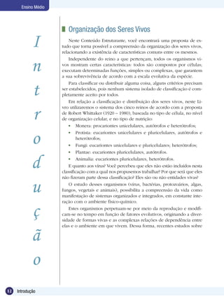 Ensino Médio




                       	 Organização dos Seres Vivos
            I             Neste Conteúdo Estruturante, você encontrará uma proposta de es-
                      tudo que torna possível a compreensão da organização dos seres vivos,
                      relacionando a existência de características comuns entre os mesmos.


            n
                          Independente do reino a que pertençam, todos os organismos vi-
                      vos mostram certas características: todos são compostos por células;
                      executam determinadas funções, simples ou complexas, que garantem
                      a sua sobrevivência de acordo com a escala evolutiva da espécie.


            t
                          Para classificar ou distribuir alguma coisa, alguns critérios precisam
                      ser estabelecidos, pois nenhum sistema isolado de classificação é com-
                      pletamente aceito por todos.
                          Em relação a classificação e distribuição dos seres vivos, neste Li-


            r
                      vro utilizaremos o sistema dos cinco reinos de acordo com a proposta
                      de Robert Whittaker (1920 – 1980), baseada no tipo de célula, no nível
                      de organização celular, e no tipo de nutrição:
                           	 Monera: procariontes unicelulares, autótrofos e heterótrofos;


            o              	 Protista: eucariontes unicelulares e pluricelulares, autótrofos e
                              heterótrofos;
                           	 Fungi: eucariontes unicelulares e pluricelulares; heterótrofos;
                           	 Plantae: eucariontes pluricelulares, autótrofos.


            d              	 Animalia: eucariontes pluricelulares, heterótrofos.
                          E quanto aos vírus? Você percebeu que eles não estão incluídos nesta
                      classificação com a qual nos propusemos trabalhar? Por que será que eles
                      não fizeram parte dessa classificação? Eles são ou não entidades vivas?

            u             O estudo desses organismos (vírus, bactérias, protozoários, algas,
                      fungos, vegetais e animais), possibilita a compreensão da vida como
                      manifestação de sistemas organizados e integrados, em constante inte-
                      ração com o ambiente físico-químico.

            ç             Estes organismos perpetuam-se por meio da reprodução e modifi-
                      cam-se no tempo em função de fatores evolutivos, originando a diver-
                      sidade de formas vivas e as complexas relações de dependência entre
                      elas e o ambiente em que vivem. Dessa forma, recentes estudos sobre

            ã
            o
12   Introdução
 