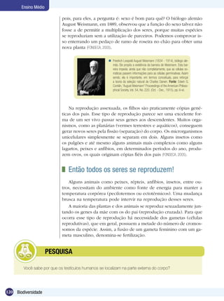 Ensino Médio

                            pois, para eles, a pergunta é: sexo é bom para quê? O biólogo alemão
                            August Weismann, em 1889, observou que a função do sexo talvez não
                            fosse a de permitir a multiplicação dos seres, porque muitas espécies
                            se reproduziam sem a utilização de parceiros. Podemos comprovar is-
                            so enterrando um pedaço de ramo de roseira no chão para obter uma
                            nova planta (FONSECA, 2005).

                                                      Friedrich Leopold August Weismann (1834 - 1914), biólogo ale-
                                                       mão. Ele propôs a existência da barreira de Weismann. Esta bar-
                                                       reira impede, ainda que não completamente, que as células so-
                                                       máticas passem informações para as células germinativas. Assim
                                                       sendo, ela é importante, em termos conceituais, para reforçar
                                                       a teoria da seleção natural de Charles Darwin. Fonte: Edwin G.
                                                       Conklin, “August Weismann” Proceedings of the American Philoso-
                                                       phical Society, Vol. 54, No. 220. (Oct. - Dec., 1915), pp. iii-xii.




                                Na reprodução assexuada, os filhos são praticamente cópias gené-
                            ticas dos pais. Esse tipo de reprodução parece ser uma excelente for-
                            ma de um ser vivo passar seus genes aos descendentes. Muitos orga-
                            nismos, como as planárias (vermes terrestres e aquáticos), conseguem
                            gerar novos seres pela fissão (separação) do corpo. Os microrganismos
                            unicelulares simplesmente se separam em dois. Alguns insetos como
                            os pulgões e até mesmo alguns animais mais complexos como alguns
                            lagartos, peixes e anfíbios, em determinados períodos do ano, produ-
                            zem ovos, os quais originam cópias fiéis dos pais (FONSECA, 2005).


                              	 Então todos os seres se reproduzem!
                                Alguns animais como peixes, répteis, anfíbios, insetos, entre ou-
                            tros, necessitam do ambiente como fonte de energia para manter a
                            temperatura corpórea (pecilotermos ou ectotérmicos). Uma mudança
                            brusca na temperatura pode intervir na reprodução desses seres.
                                A maioria das plantas e dos animais se reproduz sexuadamente jun-
                            tando os genes da mãe com os do pai (reprodução cruzada). Para que
                            ocorra esse tipo de reprodução há necessidade dos gametas (células
                            reprodutivas), que em geral, possuem a metade do número de cromos-
                            somos da espécie. Assim, a fusão de um gameta feminino com um ga-
                            meta masculino, denomina-se fertilização.


            	         PESQUISA

        Você sabe por que os testículos humanos se localizam na parte externa do corpo?




120 Biodiversidade
 