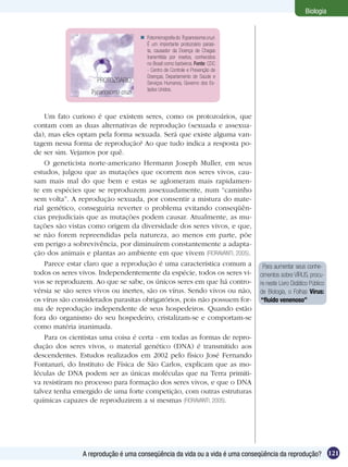 Biologia


                                       Fotomicrografia do Trypanosoma cruzi.
                                        É um importante protozoário parasi-
                                        ta, causador da Doença de Chagas
                                        transmitida por insetos, conhecidos
                                        no Brasil como barbeiros. Fonte: CDC
                                        - Centro de Controle e Prevenção de
                                        Doenças, Departamento de Saúde e
                    PROTOZOÁRIO         Serviços Humanos, Governo dos Es-
                                        tados Unidos.
                  Trypanosoma cruzi


    Um fato curioso é que existem seres, como os protozoários, que
contam com as duas alternativas de reprodução (sexuada e assexua-
da), mas eles optam pela forma sexuada. Será que existe alguma van-
tagem nessa forma de reprodução? Ao que tudo indica a resposta po-
de ser sim. Vejamos por quê.
    O geneticista norte-americano Hermann Joseph Muller, em seus
estudos, julgou que as mutações que ocorrem nos seres vivos, cau-
sam mais mal do que bem e estas se aglomeram mais rapidamen-
te em espécies que se reproduzem assexuadamente, num “caminho
sem volta”. A reprodução sexuada, por consentir a mistura do mate-
rial genético, conseguiria reverter o problema evitando conseqüên-
cias prejudiciais que as mutações podem causar. Atualmente, as mu-
tações são vistas como origem da diversidade dos seres vivos, e que,
se não forem repreendidas pela natureza, ao menos em parte, põe
em perigo a sobrevivência, por diminuírem constantemente a adapta-
ção dos animais e plantas ao ambiente em que vivem (FIORAVANTI, 2005).
    Parece estar claro que a reprodução é uma característica comum a             Para aumentar seus conhe-
todos os seres vivos. Independentemente da espécie, todos os seres vi-          cimentos sobre VÍRUS, procu-
vos se reproduzem. Ao que se sabe, os únicos seres em que há contro-            re neste Livro Didático Público
vérsia se são seres vivos ou inertes, são os vírus. Sendo vivos ou não,         de Biologia, o Folhas Vírus:
os vírus são considerados parasitas obrigatórios, pois não possuem for-         “fluído venenoso”
ma de reprodução independente de seus hospedeiros. Quando estão
fora do organismo do seu hospedeiro, cristalizam-se e comportam-se
como matéria inanimada.
    Para os cientistas uma coisa é certa - em todas as formas de repro-
dução dos seres vivos, o material genético (DNA) é transmitido aos
descendentes. Estudos realizados em 2002 pelo físico José Fernando
Fontanari, do Instituto de Física de São Carlos, explicam que as mo-
léculas de DNA podem ser as únicas moléculas que na Terra primiti-
va resistiram no processo para formação dos seres vivos, e que o DNA
talvez tenha emergido de uma forte competição, com outras estruturas
químicas capazes de reproduzirem a si mesmas (FIORAVANTI, 2005).




               A reprodução é uma conseqüência da vida ou a vida é uma conseqüência da reprodução? 121
 