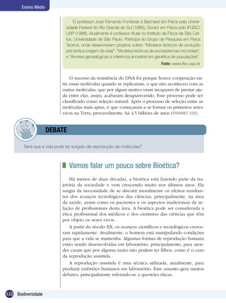 Ensino Médio


                                 O professor José Fernando Fontanari é Bacharel em Física pela Univer-
                             sidade Federal do Rio Grande do Sul (1985), Doutor em Física pelo IFQSC/
                             USP (1988). Atualmente é professor titular no Instituto de Física de São Car-
                             los, Universidade de São Paulo. Participa do Grupo de Pesquisa em Física
                             Teórica, onde desenvolvem projetos sobre: “Modelos teóricos de evolução
                             pré-biótica (origem da vida)”; “Modelos teóricos de ecossistemas microbiais”,
                             e “Árvores genealógicas e inferência ancestral em genética de populações”.
                                                                                   Fonte: www.ifsc.usp.br


                               O sucesso da resistência do DNA foi porque houve cooperação en-
                           tre essas moléculas quando se replicaram, o que não aconteceu com as
                           outras moléculas, que por algum motivo eram incapazes de prestar aju-
                           da entre elas, assim, acabaram desaparecendo. Esse processo pode ser
                           classificado como seleção natural. Após o processo de seleção entre as
                           moléculas mais aptas, é que começaram a se formar os primeiros seres
                           vivos na Terra, provavelmente, há 4,5 bilhões de anos (FIORAVANtTI, 2005).


            	         DEBATE

        Será que a vida pode ter surgido da reprodução de moléculas?



                             	 Vamos falar um pouco sobre Bioética?
                               Há menos de duas décadas, a bioética está fazendo parte da tra-
                           jetória da sociedade e vem crescendo muito nos últimos anos. Ela
                           surgiu da necessidade de se discutir moralmente os efeitos resultan-
                           tes dos avanços tecnológicos das ciências, principalmente, na área
                           da saúde, assim como os pacientes e os aspectos tradicionais da re-
                           lação de profissionais desta área. A bioética pode ser considerada a
                           ética profissional dos médicos e dos cientistas das ciências que têm
                           por objeto os seres vivos.
                               A partir do século XX, os avanços científicos e tecnológicos cresce-
                           ram rapidamente. Atualmente, o homem está manipulando condições
                           para que a vida se mantenha. Algumas formas de reprodução humana
                           estão sendo desenvolvidas em laboratório, principalmente, para aten-
                           der casais que por alguma razão não podem ter filhos, como é o caso
                           da reprodução assistida.
                               A reprodução assistida é uma técnica utilizada, atualmente, para
                           produzir embriões humanos em laboratório. Esse assunto gera muitos
                           debates, principalmente referindo-se a questões éticas.



122 Biodiversidade
 