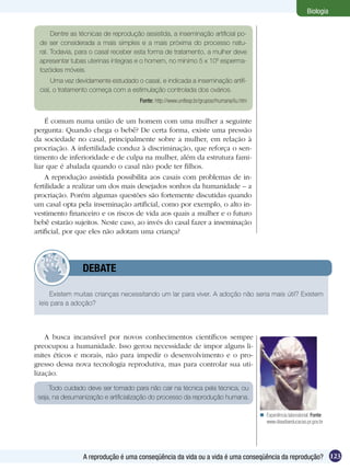 Biologia


      Dentre as técnicas de reprodução assistida, a inseminação artificial po-
 de ser considerada a mais simples e a mais próxima do processo natu-
 ral. Todavia, para o casal receber esta forma de tratamento, a mulher deve
 apresentar tubas uterinas íntegras e o homem, no mínimo 5 x 106 esperma-
 tozóides móveis.
      Uma vez devidamente estudado o casal, e indicada a inseminação artifi-
 cial, o tratamento começa com a estimulação controlada dos ovários.
                                      Fonte: http://www.unifesp.br/grupos/rhumana/iiu.htm


    É comum numa união de um homem com uma mulher a seguinte
pergunta: Quando chega o bebê? De certa forma, existe uma pressão
da sociedade no casal, principalmente sobre a mulher, em relação à
procriação. A infertilidade conduz à discriminação, que reforça o sen-
timento de inferioridade e de culpa na mulher, além da estrutura fami-
liar que é abalada quando o casal não pode ter filhos.
    A reprodução assistida possibilita aos casais com problemas de in-
fertilidade a realizar um dos mais desejados sonhos da humanidade – a
procriação. Porém algumas questões são fortemente discutidas quando
um casal opta pela inseminação artificial, como por exemplo, o alto in-
vestimento financeiro e os riscos de vida aos quais a mulher e o futuro
bebê estarão sujeitos. Neste caso, ao invés do casal fazer a inseminação
artificial, por que eles não adotam uma criança?




         	      DEBATE

     Existem muitas crianças necessitando um lar para viver. A adoção não seria mais útil? Existem
 leis para a adoção?




    A busca incansável por novos conhecimentos científicos sempre
preocupou a humanidade. Isso gerou necessidade de impor alguns li-
mites éticos e morais, não para impedir o desenvolvimento e o pro-
gresso dessa nova tecnologia reprodutiva, mas para controlar sua uti-
lização.

     Todo cuidado deve ser tomado para não cair na técnica pela técnica, ou
 seja, na desumanização e artificialização do processo da reprodução humana.

                                                                                             Experiência laboratorial. Fonte:
                                                                                              www.diaadiaeducacao.pr.gov.br




                 A reprodução é uma conseqüência da vida ou a vida é uma conseqüência da reprodução? 123
 