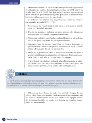 Ensino Médio

                                O Conselho Federal de Medicina (CFM) regulamentou algumas leis
                            de utilização das técnicas de reprodução assistida em 1992, através da
                            Resolução CFM nº 1.358/92. Essa Resolução determina alguns critérios
                            éticos e técnicos que devem ser seguidos por todos os médicos brasi-
                            leiros que utilizam esse meio de reprodução.
                                Ao todo são seis critérios para a realização da técnica de reprodu-
                            ção assistida, segundo NETO (1998):
                            1-	 Necessidade de vínculo matrimonial: deve-se considerar a estabili-
                                dade e a efetividade do casal;
                            2-	 Doação de gametas: é indicada nos casos em que não há gametas
                                em ambos ou em um dos componentes do casal;
                            3-	 Número de embriões transferidos: no Brasil limitou-se a transferên-
                                cia de até quatro embriões por cada procedimento;
                            4-	 Criopreservação de gametas e embriões: no Brasil, a Resolução re-
                                gulamenta que os embriões que não são utilizados, após a transfe-
                                rência a fresco, não devem ser descartados;
                            5-	 Diagnóstico genético in vitro: as técnicas de reprodução assistida
                                podem ser utilizadas no diagnóstico e tratamento de doenças gené-
                                ticas, quando indicadas, e com garantias de sucesso;
                            6-	 A gravidez de substituição: no Brasil, a Resolução permite a utiliza-
                                ção desde que exista impedimento físico ou clínico para que a mu-
                                lher, doadora genética, possa levar a termo uma gravidez.



            	         DEBATE

         Diante desses critérios algumas indagações podem ocorrer: o homem é um objeto da Ciência?
     Se a Ciência lida com fatos observáveis, ou seja, com acontecimentos e seres em laboratório, en-
     tão, nesse caso, o homem passa a ser objeto de experimentação?



                                 O homem é livre, dotado de razão e de vontade, é capaz de criar
                            valores e fins, fazer suas próprias escolhas diante de várias opções. Co-
                            mo explicar cientificamente um ser que é livre e que age por liberda-
                            de? Como transformá-lo em objeto, sem destruir sua principal caracte-
                            rística – a subjetividade?




124 Biodiversidade
 