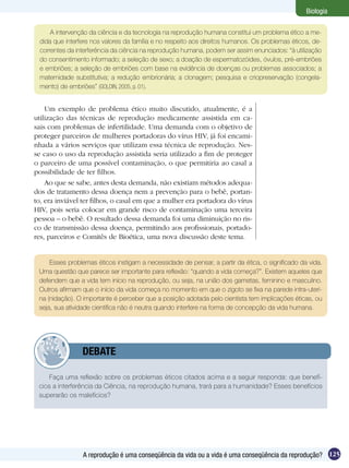 Biologia

     A intervenção da ciência e da tecnologia na reprodução humana constitui um problema ético a me-
 dida que interfere nos valores da família e no respeito aos direitos humanos. Os problemas éticos, de-
 correntes da interferência da ciência na reprodução humana, podem ser assim enunciados: “à utilização
 do consentimento informado; a seleção de sexo; a doação de espermatozóides, óvulos, pré-embriões
 e embriões; a seleção de embriões com base na evidência de doenças ou problemas associados; a
 maternidade substitutiva; a redução embrionária; a clonagem; pesquisa e criopreservação (congela-
 mento) de embriões” (GOLDIN, 2005, p. 01).


    Um exemplo de problema ético muito discutido, atualmente, é a
utilização das técnicas de reprodução medicamente assistida em ca-
sais com problemas de infertilidade. Uma demanda com o objetivo de
proteger parceiros de mulheres portadoras do vírus HIV, já foi encami-
nhada a vários serviços que utilizam essa técnica de reprodução. Nes-
se caso o uso da reprodução assistida seria utilizado a fim de proteger
o parceiro de uma possível contaminação, o que permitiria ao casal a
possibilidade de ter filhos.
    Ao que se sabe, antes desta demanda, não existiam métodos adequa-
dos de tratamento dessa doença nem a prevenção para o bebê, portan-
to, era inviável ter filhos, o casal em que a mulher era portadora do vírus
HIV, pois seria colocar em grande risco de contaminação uma terceira
pessoa – o bebê. O resultado dessa demanda foi uma diminuição no ris-
co de transmissão dessa doença, permitindo aos profissionais, portado-
res, parceiros e Comitês de Bioética, uma nova discussão deste tema.


     Esses problemas éticos instigam a necessidade de pensar, a partir da ética, o significado da vida.
 Uma questão que parece ser importante para reflexão: “quando a vida começa?”. Existem aqueles que
 defendem que a vida tem início na reprodução, ou seja, na união dos gametas, feminino e masculino.
 Outros afirmam que o início da vida começa no momento em que o zigoto se fixa na parede intra-uteri-
 na (nidação). O importante é perceber que a posição adotada pelo cientista tem implicações éticas, ou
 seja, sua atividade científica não é neutra quando interfere na forma de concepção da vida humana.




         	      DEBATE

     Faça uma reflexão sobre os problemas éticos citados acima e a seguir responda: que benefí-
 cios a interferência da Ciência, na reprodução humana, trará para a humanidade? Esses benefícios
 superarão os malefícios?




                A reprodução é uma conseqüência da vida ou a vida é uma conseqüência da reprodução? 125
 