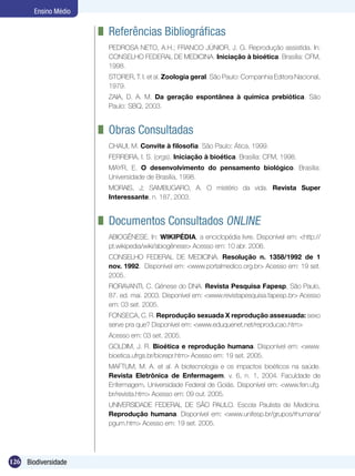 Ensino Médio

                      	 Referências Bibliográficas
                       PEDROSA NETO, A.H.; FRANCO JÚNIOR, J. G. Reprodução assistida. In:
                       CONSELHO FEDERAL DE MEDICINA. Iniciação à bioética. Brasília: CFM,
                       1998.
                       STORER, T. I. et al. Zoologia geral. São Paulo: Companhia Editora Nacional,
                       1979.
                       ZAIA, D. A. M. Da geração espontânea à química prebiótica. São
                       Paulo: SBQ, 2003.


                      	 Obras Consultadas
                       CHAUI, M. Convite à filosofia. São Paulo: Ática, 1999.
                       FERREIRA, I. S. (orgs). Iniciação à bioética. Brasília: CFM, 1998.
                       MAYR, E. O desenvolvimento do pensamento biológico. Brasília:
                       Universidade de Brasília, 1998.
                       MORAIS, J; SAMBUGARO, A. O mistério da vida. Revista Super
                       Interessante, n. 187, 2003.


                      	 Documentos Consultados Online
                       ABIOGÊNESE. In: WIKIPÉDIA, a enciclopédia livre. Disponível em: <http://
                       pt.wikipedia/wiki/abiogênese> Acesso em: 10 abr. 2006.
                       CONSELHO FEDERAL DE MEDICINA. Resolução n. 1358/1992 de 1
                       nov. 1992. Disponível em: <www.portalmedico.org.br> Acesso em: 19 set.
                       2005.
                       FIORAVANTI, C. Gênese do DNA. Revista Pesquisa Fapesp, São Paulo,
                       87. ed. mai. 2003. Disponível em: <www.revistapesquisa.fapesp.br> Acesso
                       em: 03 set. 2005.
                       FONSECA, C. R. Reprodução sexuada X reprodução assexuada: sexo
                       serve pra que? Disponível em: <www.eduquenet.net/reproducao.htm>
                       Acesso em: 03 set. 2005.
                       GOLDIM, J. R. Bioética e reprodução humana. Disponível em: <www.
                       bioetica.ufrgs.br/biorepr.htm> Acesso em: 19 set. 2005.
                       MAFTUM, M. A. et al. A biotecnologia e os impactos bioéticos na saúde.
                       Revista Eletrônica de Enfermagem, v. 6, n. 1, 2004. Faculdade de
                       Enfermagem, Universidade Federal de Goiás. Disponível em: <www.fen.ufg.
                       br/revista.htm> Acesso em: 09 out. 2005.
                       UNIVERSIDADE FEDERAL DE SÃO PAULO. Escola Paulista de Medicina.
                       Reprodução humana. Disponível em: <www.unifesp.br/grupos/rhumana/
                       pgum.htm> Acesso em: 19 set. 2005.




126 Biodiversidade
 