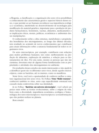 Biologia




a filogenia, a classificação e a organização dos seres vivos possibilitam
o conhecimento das características gerais e aspectos básicos desses se-
res, o que permite ao ser humano reconhecer sua importância ecológi-
ca e econômica, interferindo no desenvolvimento de tecnologias para


                                                                            B
modificação do material genético, importante para a produção de pro-
dutos farmacêuticos, hormônios, vacinas, alimentos, medicamentos e
as implicações éticas, morais, políticas, econômicas e ambientais des-
sas manipulações.
    O conhecimento sobre a ultra estrutura, metabolismo e proprieda-
des hereditárias dos microrganismos, ao longo das últimas décadas,
tem resultado no acúmulo de novos conhecimentos que contribuem
para atuais informações sobre a natureza fundamental de todos os or-
                                                                            I
ganismos vivos.
    Os seres microscópicos, por exemplo, contribuem com soluções
para muitos problemas humanos, tais como: melhoramento na pro-
                                                                            O
dução de alimentos, exploração de minérios, e solução para os der-
ramamentos de óleo. Por esta razão, mesmo as pessoas que não são
cientistas, deveriam estar de alguma forma familiarizadas com as pro-
priedades e atividades dos microrganismos no ambiente.
                                                                            L
    Os resultados desses estudos são muito interessantes e irão ajudá-lo
a identificar quem são os diferentes seres vivos, desde aqueles micros-
cópicos, como as bactérias, até os maiores, como os mamíferos.
    Neste Livro, você terá a oportunidade de conhecer melhor a estru-
                                                                            O
tura organizacional dos seres vivos. No Folhas: Vírus: “fluído venenoso”,
conhecerá também os vírus, seres cuja especificidade estrutural tem
causado muita controvérsia sobre sua identidade.
    Já no Folhas: “Bactérias: um universo microscópico”, você saberá um
                                                                            G
                                                                            I
pouco mais sobre as teorias evolucionistas, sobre a origem da vida,
bem como a diversidade, importância econômica, ecológica e biotec-
nológica dos seres microscópicos e macroscópicos e as transformações
que eles podem realizar no planeta.
    Bom estudo!
                                                                            A

                                                                                           13
 