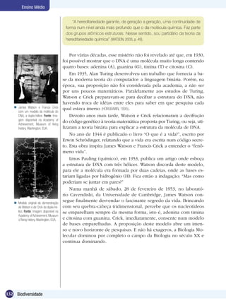 Ensino Médio


                                                “A hereditariedade garante, de geração a geração, uma continuidade de
                                            forma num nível ainda mais profundo que o da molécula química. Faz parte
                                            dos grupos atômicos estruturais. Nesse sentido, sou partidário da teoria da
                                            hereditariedade química” (WATSON, 2005, p. 49).


                                               Por várias décadas, esse mistério não foi revelado até que, em 1930,
                                           foi possível mostrar que o DNA é uma molécula muito longa contendo
                                           quatro bases: adenina (A), guanina (G), timina (T) e citosina (C).
                                               Em 1935, Alan Turing desenvolveu um trabalho que fornecia a ba-
                                           se da moderna teoria do computador: a linguagem binária. Porém, na
                                           época, sua proposição não foi considerada pela academia, a não ser
                                           por uns poucos matemáticos. Paralelamente aos estudos de Turing,
                                           Watson e Crick preparavam-se para decifrar a estrutura do DNA, não
                                           havendo troca de idéias entre eles para saber em que pesquisa cada
    James Watson e Francis Crick          qual estava imerso (HOBSBAWN, 1995).
     com um modelo da molécula do
     DNA, a dupla-hélice. Fonte: Ima-          Dezoito anos mais tarde, Watson e Crick relacionaram a decifração
     gem disponível na Academy of
                                           do código genético à teoria matemática proposta por Turing, ou seja, uti-
     Achievement, Museum of living
     history, Washington, EUA.             lizaram a teoria binária para explicar a estrutura da molécula de DNA.
                                               No ano de 1944 é publicado o livro “O que é a vida?”, escrito por
                                           Erwin Schrödinger, relatando que a vida era escrita num código secre-
                                           to. Esta obra inspira James Watson e Francis Crick a entender o “fenô-
                                           meno vida”.
                                               Linus Pauling (químico), em 1953, publica um artigo onde esboça
                                           a estrutura de DNA com três hélices. Watson discorda deste modelo,
                                           para ele a molécula era formada por duas cadeias, onde as bases es-
                                           tariam ligadas por hidrogênio (H). Fica então a indagação: “Mas como
                                           poderiam se juntar em pares?”
                                               Numa manhã de sábado, 28 de fevereiro de 1953, no laborató-
                                           rio Cavendishi, da Universidade de Cambridge, James Watson con-
    Modelo original da demonstração
                                           segue finalmente desvendar o fascinante segredo da vida. Brincando
     de Watson e de Crick da dupla-hé-     com seu quebra-cabeça tridimensional, percebe que os nucleotídeos
     lice. Fonte: Imagem disponível na     se emparelham sempre da mesma forma, isto é, adenina com timina
     Academy of Achievement, Museum
     of living history, Washington, EUA.   e citosina com guanina. Crick, imediatamente, consente num modelo
                                           de bases emparelhadas. A proposição deste modelo abre um imen-
                                           so e novo horizonte de pesquisas. E não há exageros, a Biologia Mo-
                                           lecular dominou por completo o campo da Biologia no século XX e
                                           continua dominando.




132 Biodiversidade
 