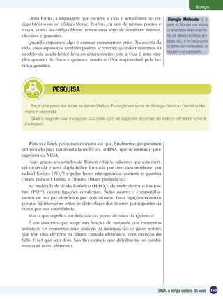 Biologia

    Desta forma, a linguagem que escreve a vida é semelhante ao có-        Biologia Molecular é a
digo binário ou ao código Morse. Porém, em vez de termos pontos e         parte da Biologia que estuda
traços, como no código Morse, temos uma série de adeninas, timinas,       os fenômenos vitais molecula-
citosinas e guaninas.                                                     res (os ácidos nucléicos, pro-
    Quando copiamos algo é comum cometermos erros. Na escrita da          teínas, etc.) e o modo como
vida, estes equívocos também podem acontecer, quando transcritos. O       os genes são manipulados, se
                                                                          regulam e se expressam.
modelo da dupla-hélice leva ao entendimento que a vida é uma sim-
ples questão de física e química, sendo o DNA responsável pela he-
rança genética.




        	      PESQUISA

   Faça uma pesquisa sobre os temas DNA ou Evolução em livros de Biologia Geral ou Genética Hu-
 mana e responda:	
    Qual o segredo das mutações ocorridas com as espécies ao longo de todo o caminhar rumo à
 Evolução?



    Watson e Crick pesquisaram muito até que, finalmente, propuseram
um modelo para tão inusitada molécula, o DNA, que se tornou o pro-
tagonista da VIDA.
    Hoje, graças aos estudos de Watson e Crick, sabemos que esta incrí-
vel molécula é uma dupla-hélice formada por uma desoxirribose, um
radical fosfato (PO4-3) e pelas bases nitrogenadas: adenina e guanina
(bases púricas), timina e citosina (bases pirimídicas).
    Na molécula de ácido fosfórico (H3PO4), de onde deriva o íon fos-
fato (PO4-3), ocorre ligações covalentes. Nelas ocorre o compartilha-
mento de um par eletrônico por dois átomos. Estas ligações ocorrem
porque há interações entre as eletrosferas dos átomos participantes na
busca por sua estabilidade.
    Mas o que significa estabilidade do ponto de vista da Química?
    É um conceito que surge em função da natureza dos elementos
químicos. Os elementos mais estáveis da natureza são os gases nobres
que têm oito elétrons na última camada eletrônica, com exceção do
hélio (He) que tem dois. São tão estáveis que dificilmente se combi-
nam com outro elemento.




                                                                      DNA: a longa cadeia da vida 133
 