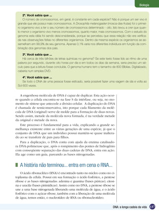 Biologia


     2ª. Você sabia que ...
     O número de cromossomos, em geral, é constante em cada espécie? Não é porque um ser vivo é
 grande que ele possui mais cromossomos. A Drosophila melanogaster (mosca-das-frutas) foi o primei-
 ro organismo vivo a ter o seu número de cromossomos determinado - oito. Isto levou a crer que quan-
 to menor o organismo vivo menos cromossomos, quanto maior, mais cromossomos. Com o estudo do
 genoma esta idéia foi sendo desconsiderada, porque se percebeu que essa relação não era verifica-
 da nas observações feitas no diferentes organismos. Dentro da mesma espécie os organismos se as-
 semelham em 99,9% de seu genoma. Apenas 0,1% varia nos diferentes indivíduos em função da com-
 binação dos genomas dos pais.

     3ª. Você sabia que ...
     Há cerca de três bilhões de letras químicas no genoma? Se este texto fosse lido ao ritmo de uma
 palavra por segundo, durante oito horas por dia e em todos os dias da semana, seria preciso um sé-
 culo para que a leitura fosse concluída. O genoma humano tem o tamanho de 800 Bíblias. Digitalizado,
 caberia num simples DVD.

     4ª. Você sabia que ...
     Se todo o DNA de uma pessoa fosse esticado, seria possível fazer uma viagem de ida e volta ao
 Sol 600 vezes.


   A engenhosa molécula de DNA é capaz de duplicar. Esta ação ocor-
re quando a célula encontra-se na fase S da intérfase, ou seja, no mo-
mento de síntese que antecede a divisão celular. A duplicação do DNA
é chamada de semiconservativa, isto porque cada filamento da molé-
cula de DNA (original) serve de molde para a formação de duas novas.
Sendo assim, metade da molécula nova formada, é na verdade metade
da original e metade da nova.
   Este processo é fundamental para a vida, explicando a grande se-
melhança existente entre as várias gerações de uma espécie, já que o
conjunto de DNA que um indivíduo possui mantém-se quase inaltera-
do ao se transferir de pais para filhos.
   Para a duplicação, o DNA conta com ajuda da enzima catalisado-
ra DNA-polimerase que, após o rompimento das pontes de hidrogênio
com conseqüente separação das duas cadeias de DNA, entra em ação.
Ela age como um guia, pareando as bases nitrogenadas.


 	 A história não terminou... entra em cena o RNA...
    O ácido ribonucléico (RNA) é encontrado tanto no núcleo como no ci-
toplasma da célula. Possui em sua formação o ácido fosfórico, a pentose
ribose e as bases nitrogenadas: adenina e guanina (bases púricas), citosi-
na e uracila (bases pirimídicas). Assim como no DNA, a pentose ribose se
une a uma base nitrogenada liberando uma molécula de água, e o ácido
fosfórico com o açúcar ribose, também com a liberação de uma molécula
de água, temos então, o nucleotídeo de RNA ou ribonucleotídeo.

                                                                          DNA: a longa cadeia da vida 137
 