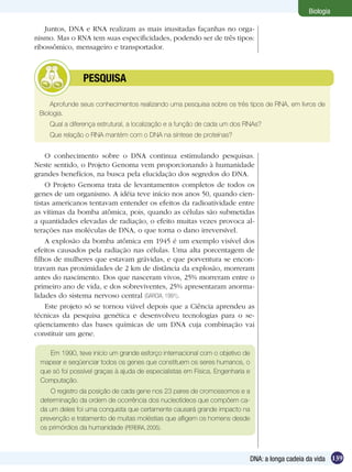 Biologia

   Juntos, DNA e RNA realizam as mais inusitadas façanhas no orga-
nismo. Mas o RNA tem suas especificidades, podendo ser de três tipos:
ribossômico, mensageiro e transportador.



        	       PESQUISA

     Aprofunde seus conhecimentos realizando uma pesquisa sobre os três tipos de RNA, em livros de
 Biologia.
    Qual a diferença estrutural, a localização e a função de cada um dos RNAs?
    Que relação o RNA mantém com o DNA na síntese de proteínas?


    O conhecimento sobre o DNA continua estimulando pesquisas.
Neste sentido, o Projeto Genoma vem proporcionando à humanidade
grandes benefícios, na busca pela elucidação dos segredos do DNA.
    O Projeto Genoma trata de levantamentos completos de todos os
genes de um organismo. A idéia teve início nos anos 50, quando cien-
tistas americanos tentavam entender os efeitos da radioatividade entre
as vítimas da bomba atômica, pois, quando as células são submetidas
a quantidades elevadas de radiação, o efeito muitas vezes provoca al-
terações nas moléculas de DNA, o que torna o dano irreversível.
    A explosão da bomba atômica em 1945 é um exemplo visível dos
efeitos causados pela radiação nas células. Uma alta porcentagem de
filhos de mulheres que estavam grávidas, e que porventura se encon-
travam nas proximidades de 2 km de distância da explosão, morreram
antes do nascimento. Dos que nasceram vivos, 25% morreram entre o
primeiro ano de vida, e dos sobreviventes, 25% apresentaram anorma-
lidades do sistema nervoso central (GARCIA, 1991).
    Este projeto só se tornou viável depois que a Ciência aprendeu as
técnicas da pesquisa genética e desenvolveu tecnologias para o se-
qüenciamento das bases químicas de um DNA cuja combinação vai
constituir um gene.

    Em 1990, teve início um grande esforço internacional com o objetivo de
 mapear e seqüenciar todos os genes que constituem os seres humanos, o
 que só foi possível graças à ajuda de especialistas em Física, Engenharia e
 Computação.
    O registro da posição de cada gene nos 23 pares de cromossomos e a
 determinação da ordem de ocorrência dos nucleotídeos que compõem ca-
 da um deles foi uma conquista que certamente causará grande impacto na
 prevenção e tratamento de muitas moléstias que afligem os homens desde
 os primórdios da humanidade (PEREIRA, 2005).



                                                                               DNA: a longa cadeia da vida 139
 