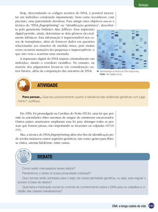 Biologia

    Hoje, desvendando os códigos secretos do DNA, é possível inocen-
tar um indivíduo condenado injustamente, bem como reconhecer, com
precisão, uma paternidade duvidosa. Para atingir estes objetivos usa-se a
técnica do “DNA fingerprinting” ou “identificação genômica”, descober-
ta pelo geneticista britânico Alec Jeffreys. Essa impressão
digital permite, ainda, determinar se dois gêmeos são real-
mente idênticos. Esta informação é imprescindível nos ca-
sos de transplantes, além de fornecer dados em questões
relacionadas aos enxertos de medula óssea, pois muitas
vezes ocorrem mutações tão pequenas e imperceptíveis, o
que não vem a acarretar uma anomalia.
    A impressão digital do DNA imputa criminalmente um
indivíduo, dando o veredicto científico. No entanto, na
maioria dos julgamentos levam-se em consideração ou-
tros fatores, além da comparação das amostras de DNA.  Representação da técnica de DNA fingerprinting.
                                                                      Fonte: http://gallery.hd.org



          	       ATIVIDADE

    Para pensar... Qual seu posicionamento quanto à relevância das evidências genéticas num julga-
  mento? Justifique.



    Em 1994, foi promulgada na Carolina do Norte (EUA), uma lei que per-
mite às autoridades obter amostras de sangue de criminosos encarcerados.
Outros países americanos ampliaram essa lei para abranger todas as pes-
soas que fossem presas, não importando se inocentes ou culpadas (WATSON,
2005).
    Mas, a técnica do DNA fingerprinting além dos fins de identificação po-
de revelar inúmeros outros segredos genéticos, tais como: genes para fibro-
se cística, anemia falciforme, entre outras.



          	       DEBATE

     Como serão manuseados esses dados?
     Perderemos o direito à nossa privacidade individual?
     Que normas serão adotadas para o sigilo da nossa identidade genética, ou seja, para regular o
  acesso à base de dados?
     Qual será a implicação social do controle do conhecimento sobre o DNA para os cidadãos e ci-
  dadãs das classes trabalhadoras?




                                                                                     DNA: a longa cadeia da vida 141
 