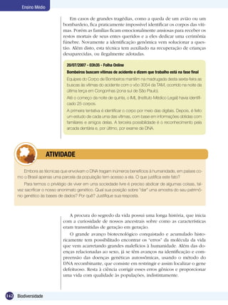 Ensino Médio

                                  Em casos de grandes tragédias, como a queda de um avião ou um
                              bombardeio, fica praticamente impossível identificar os corpos das víti-
                              mas. Porém as famílias ficam emocionalmente ansiosas para receber os
                              restos mortais de seus entes queridos e a eles dedicar uma cerimônia
                              fúnebre. Novamente a identificação genômica vem solucionar a ques-
                              tão. Além disto, esta técnica tem auxiliado na recuperação de crianças
                              desaparecidas, ou ilegalmente adotadas.

                                20/07/2007 - 03h35 - Folha Online
                                Bombeiros buscam vítimas de acidente e dizem que trabalho está na fase final
                                Equipes do Corpo de Bombeiros mantêm na madrugada desta sexta-feira as
                                buscas às vítimas do acidente com o vôo 3054 da TAM, ocorrido na noite da
                                última terça em Congonhas (zona sul de São Paulo).
                                Até o começo da noite de quinta, o IML (Instituto Médico Legal) havia identifi-
                                cado 25 corpos.
                                A primeira tentativa é identificar o corpo por meio das digitais. Depois, é feito
                                um estudo de cada uma das vítimas, com base em informações obtidas com
                                familiares e amigos delas. A terceira possibilidade é o reconhecimento pela
                                arcada dentária e, por último, por exame de DNA.




             	        ATIVIDADE

        Embora as técnicas que envolvam o DNA tragam inúmeros benefícios à humanidade, em países co-
     mo o Brasil apenas uma parcela da população tem acesso a ela. O que justifica este fato?
         Para termos o privilégio de viver em uma sociedade livre é preciso abdicar de algumas coisas, tal-
     vez sacrificar o nosso anonimato genético. Qual sua posição sobre “dar” uma amostra do seu patrimô-
     nio genético às bases de dados? Por quê? Justifique sua resposta.



                                  A procura do segredo da vida possui uma longa história, que inicia
                              com a curiosidade de nossos ancestrais sobre como as características
                              eram transmitidas de geração em geração.
                                  O grande avanço biotecnológico conquistado e acumulado histo-
                              ricamente tem possibilitado encontrar os “erros” da molécula da vida
                              que vem acarretando grandes malefícios à humanidade. Além das do-
                              enças relacionadas ao sexo, já se têm avanços na identificação e com-
                              preensão das doenças genéticas autossômicas, usando o método do
                              DNA recombinante, que consiste em restringir e assim localizar o gene
                              defeituoso. Resta à ciência corrigir esses erros gênicos e proporcionar
                              uma vida com qualidade às populações, indistintamente.



142 Biodiversidade
 