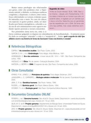 Biologia

    Muitas outras patologias são relacionadas
                                                        Sugestão de vídeo
aos genes, entre elas podemos citar: a hiper-
tensão arterial, a diabetes, as doenças cardíacas “A Ilha do Doutor Moreau” (EUA, 1996, New Li-
congênitas, a depressão, o câncer, entre outras. ne Cinema – direção John Frankenheimer. O fil-
Essas enfermidades se tornam evidentes quan-            me relata a história de um homem que sofre um
do interadas com o meio. No caso do câncer, acidente aéreo, é regatado por um cientista que
em especial, os genes podem, ainda, ser dani-           o leva a uma ilha. Nesta ilha vive um geneticista
ficados por fatores mutagênicos, cabendo a ca-          que faz experiências com o DNA. Ele tenta criar
da um de nós minimizarmos esses agravos me-             uma raça perfeita, mas coisas estranhas acon-
diante opções pessoais e sociais conscientes.           tecem...
    Nos primórdios desta nova era, resta à ci-
ência continuar galgando os degraus no entendimento da hereditariedade... O primeiro passo
foi dado ao conseguir “entender” a vida e a “manipulá-la”... Então: qual o segredo da vida? Que
alfabeto escreve sua história de forma tão fascinante? Como esta história é contada?



 	 Referências Bibliográficas
   CAPRA, F. As conexões ocultas. São Paulo: Cultrix, 2002.
   GARCIA, S. M. L. et al. Embriologia. Porto Alegre: Artes Médicas, 1991.
   HOBSBAWN, E. Era dos extremos: o breve século XX: 1914 – 1991. São Paulo: Companhia das
   Letras, 1995.
   VÁZQUEZ, A. S. Ética. Rio de Janeiro: Civilização Brasileira, 2004.
   WATSON, J.; BERRY, A. DNA: O segredo da vida. São Paulo: Companhia das Letras, 2005.


 	 Obras Consultadas
   ATKINS, P. W.; JONES, L. I. Princípios de química. Porto Alegre: Bookman, 2001.
   JUNQUEIRA, L. C.; CARNEIRO, J. Biologia celular e molecular. Rio de Janeiro: Guanabara Koogan,
   2005.
   LIMA, C. P. de. Genética humana. São Paulo: Harbra, 1996.
   RUSSEL, J. B. Química geral. São Paulo: Makron Books, 1994.
   STORER, T. I. et al. Zoologia geral. São Paulo: Companhia Editora Nacional, 1989.


 	 Documentos Consultados Online
   PEREIRA, L. de V. Genoma humano. Site oficial Dr. Drauzio Varella. Disponível em: <www.drauziovarella.
   com.br/entrevistas/ghumano.asp> Acesso em: 18 out. 2005.
   SILVA, M. G. de M. Projeto genoma. Departamento de Biologia Geral, Universidade Federal de Viçosa.
   Disponível em: <www.ufv.br/dbg/BIO240/G07.htm> Acesso em: 24 set. 2005.
   ZATZ, M. Projeto genoma. Site oficial Dr. Drauzio Varella. Disponível em: <www.drauziovarella.com.br/
   entrevistas/projetogenoma.asp> Acesso em: 18 out. 2005.



                                                                             DNA: a longa cadeia da vida 143
 