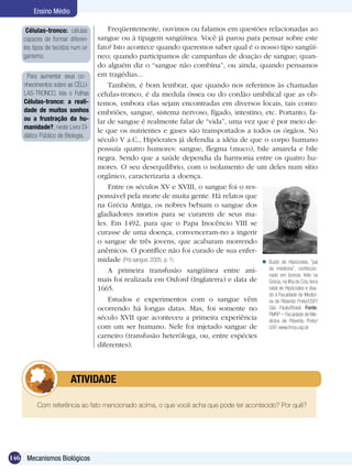 Ensino Médio

     Células-tronco: células           Freqüentemente, ouvimos ou falamos em questões relacionadas ao
    capazes de formar diferen-     sangue ou à tipagem sangüínea. Você já parou para pensar sobre este
    tes tipos de tecidos num or-   fato? Isto acontece quando queremos saber qual é o nosso tipo sangüí­
    ganismo.                       neo; quando participamos de campanhas de doação de sangue; quan-
                                   do alguém diz o “sangue não combina”, ou ainda, quando pensamos
     Para aumentar seus co-        em tragédias...
    nhecimentos sobre as CÉLU-         Também, é bom lembrar, que quando nos referimos às chamadas
    LAS-TRONCO, leia o Folhas      células-tronco, é da medula óssea ou do cordão umbilical que as ob-
    Células-tronco: a reali-       temos, embora elas sejam encontradas em diversos locais, tais como:
    dade de muitos sonhos          embriões, sangue, sistema nervoso, fígado, intestino, etc. Portanto, fa-
    ou a frustração da hu-         lar de sangue é realmente falar de “vida”, uma vez que é por meio de-
    manidade?, neste Livro Di-
                                   le que os nutrientes e gases são transportados a todos os órgãos. No
    dático Público de Biologia.
                                   século V a.C., Hipócrates já defendia a idéia de que o corpo humano
                                   possuía quatro humores: sangue, flegma (muco), bile amarela e bile
                                   negra. Sendo que a saúde dependia da harmonia entre os quatro hu-
                                   mores. O seu desequilíbrio, com o isolamento de um deles num sítio
                                   orgânico, caracterizaria a doença.
                                       Entre os séculos XV e XVIII, o sangue foi o res-
                                   ponsável pela morte de muita gente. Há relatos que
                                   na Grécia Antiga, os nobres bebiam o sangue dos
                                   gladiadores mortos para se curarem de seus ma-
                                   les. Em 1492, para que o Papa Inocêncio VIII se
                                   curasse de uma doença, convenceram-no a ingerir
                                   o sangue de três jovens, que acabaram morrendo
                                   anêmicos. O pontífice não foi curado de sua enfer-
                                   midade (Pró-sangue, 2005, p. 1).                      Busto de Hipócrates, “pai
                                       A primeira transfusão sangüínea entre ani-         da medicina”, confeccio-
                                                                                          nado em bronze, feito na
                                   mais foi realizada em Oxford (Inglaterra) e data de    Grécia, na Ilha de Cós, terra
                                   1665.                                                  natal de Hipócrates e doa-
                                                                                          do à Faculdade de Medici-
                                       Estudos e experimentos com o sangue vêm            na de Ribeirão Preto/USP/
                                   ocorrendo há longas datas. Mas, foi somente no         São Paulo/Brasil. Fonte:
                                                                                          FMRP – Faculdade de Me-
                                   século XVII que aconteceu a primeira experiência       dicina de Ribeirão Preto/
                                   com um ser humano. Nele foi injetado sangue de         USP, www.fmrp.usp.br
                                   carneiro (transfusão heteróloga, ou, entre espécies
                                   diferentes).



               	        ATIVIDADE

         Com referência ao fato mencionado acima, o que você acha que pode ter acontecido? Por quê?




146 Mecanismos Biológicos
 