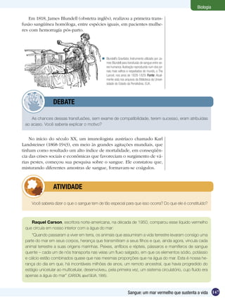Biologia

    Em 1818, James Blundell (obstetra inglês), realizou a primeira trans-
fusão sangüínea homóloga, entre espécies iguais, em pacientes mulhe-
res com hemorragia pós-parto.




                                               Blundell’s Gravitator, Instrumento utilizado por Ja-
                                                mes Blundell para transfusão de sangue entre se-
                                                res humanos. Ilustração reproduzida num dos jor-
                                                nais mais velhos e respeitados do mundo, o The
                                                Lancet, nos anos de 1828-1829. Fonte: Atual-
                                                mente está nos arquivos da Biblioteca da Univer-
                                                sidade do Estado da Pensilvânia, EUA.




         	       DEBATE

    As chances dessas transfusões, sem exame de compatibilidade, terem sucesso, eram atribuídas
 ao acaso. Você saberia explicar o motivo?


    No início do século XX, um imunologista austríaco chamado Karl
Landsteiner (1868-1943), em meio às grandes agitações mundiais, que
tinham como resultado um alto índice de mortalidade, em conseqüên-
cia das crises sociais e econômicas que favoreciam o surgimento de vá-
rias pestes, começou sua pesquisa sobre o sangue. Ele constatou que,
misturando diferentes amostras de sangue, formavam-se coágulos.



         	       ATIVIDADE

     Você saberia dizer o que o sangue tem de tão especial para que isso ocorra? Do que ele é constituído?



    Raquel Carson, escritora norte-americana, na década de 1950, comparou esse líquido vermelho
 que circula em nosso interior com a água do mar:
     “Quando passaram a viver em terra, os animais que assumiram a vida terrestre levaram consigo uma
 parte do mar em seus corpos, herança que transmitiram a seus filhos e que, ainda agora, vincula cada
 animal terrestre a suas origens marinhas. Peixes, anfíbios e répteis, pássaros e mamíferos de sangue
 quente – cada um de nós transporta nas veias um fluxo salgado, em que os elementos sódio, potássio
 e cálcio estão combinados quase que nas mesmas proporções que na água do mar. Esta é nossa he-
 rança do dia em que, há incontáveis milhões de anos, um remoto ancestral, que havia progredido do
 estágio unicelular ao multicelular, desenvolveu, pela primeira vez, um sistema circulatório, cujo fluido era
 apenas a água do mar” (CARSON, apud SILVA, 1995).



                                                                    Sangue: um mar vermelho que sustenta a vida 147
 