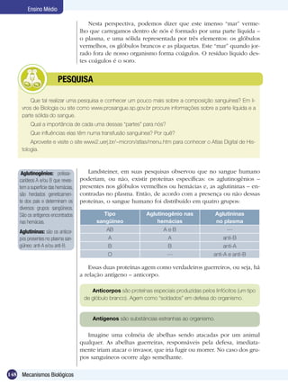 Ensino Médio

                                         Nesta perspectiva, podemos dizer que este imenso “mar” verme-
                                     lho que carregamos dentro de nós é formado por uma parte líquida –
                                     o plasma, e uma sólida representada por três elementos: os glóbulos
                                     vermelhos, os glóbulos brancos e as plaquetas. Este “mar” quando jor-
                                     rado fora de nosso organismo forma coágulos. O resíduo líquido des-
                                     tes coágulos é o soro.


               	         PESQUISA

         Que tal realizar uma pesquisa e conhecer um pouco mais sobre a composição sanguínea? Em li-
     vros de Biologia ou site como www.prosangue.sp.gov.br procure informações sobre a parte líquida e a
     parte sólida do sangue.
          Qual a importância de cada uma dessas “partes” para nós?
          Que influências elas têm numa transfusão sanguínea? Por quê?
         Aproveite e visite o site www2.uerj.br/~micron/atlas/menu.htm para conhecer o Atlas Digital de His-
     tologia.



     Aglutinogênios: polissa-           Landsteiner, em suas pesquisas observou que no sangue humano
    carídeos A e/ou B que reves-     poderiam, ou não, existir proteínas específicas: os aglutinogênios –
    tem a superfície das hemácias,   presentes nos glóbulos vermelhos ou hemácias e, as aglutininas – en-
    são herdados geneticamen-        contradas no plasma. Então, de acordo com a presença ou não dessas
    te dos pais e determinam os      proteínas, o sangue humano foi distribuído em quatro grupos:
    diversos grupos sangüíneos.
    São os antígenos encontrados              Tipo              Aglutinogênio nas             Aglutininas
    nas hemácias.                          sangüíneo                hemácias                  no plasma
    Aglutininas: são os anticor-               AB                       AeB                        ---
    pos presentes no plasma san-                A                         A                       anti-B
    güíneo: anti-A e/ou anti-B.                 B                         B                       anti-A
                                                O                        ---                 anti-A e anti-B

                                         Essas duas proteínas agem como verdadeiros guerreiros, ou seja, há
                                     a relação antígeno – anticorpo.

                                         Anticorpos são proteínas especiais produzidas pelos linfócitos (um tipo
                                      de glóbulo branco). Agem como “soldados” em defesa do organismo.


                                          Antígenos são substâncias estranhas ao organismo.

                                        Imagine uma colméia de abelhas sendo atacadas por um animal
                                     qualquer. As abelhas guerreiras, responsáveis pela defesa, imediata-
                                     mente iriam atacar o invasor, que iria fugir ou morrer. No caso dos gru-
                                     pos sanguíneos ocorre algo semelhante.

148 Mecanismos Biológicos
 