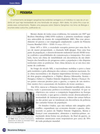 Ensino Médio



                   	          PESQUISA

          O conhecimento da tipagem sangüínea traz evidentes vantagens a um indivíduo no caso de um aci-
       dente em que haja necessidade de uma transfusão de sangue. Além desta, há outros fins a que se
       presta esse conhecimento. Realize uma pesquisa sobre Sistema Sangüíneo nos livros de Biologia e
       enumere estes outros fins, justificando-os.


                                                 Mesmo diante de todas essas evidências, foi somente em 1907 que
                                            Reuben Ottenberg (1882-1959) realizou a primeira transfusão sangüí-
                                            nea antecedida de exame de compatibilidade ABO. Mas esse proce-
                                            dimento só passou a ser empregado amplamente a partir da Primeira
                                            Guerra Mundial (1914 – 1918) (Pró-sangue, 2005, p. 3).
                                                 Entre 1871 e 1914, a sociedade européia passou por uma das fa-
                                            ses de maior prosperidade, a chamada belle époque. Para uma boa
                                            parte da população, o desenvolvimento industrial (século XVIII) trou-
                                            xe conforto e possibilidades de comunicação e transportes. Por outro
                                            lado, havia um clima de instabilidade em decorrência da má distri-
                                            buição dos benefícios do progresso entre a população e das disputas
                                            territoriais entre as potências. Esse clima deixava no ar um risco imi-
                                            nente de confronto.
                                                 Ao longo do século XIX, o nacionalismo mobiliza o povo a lutar
                                            pelo território e pela afirmação dos valores e tradições nacionais. Es-
                                            se clima nacionalista e de disputas imperialistas favorece a formação
                                            de dois grupos antagônicos: a Tríplice Aliança (Alemanha, Áustria –
                                            Hungria e Itália) e a Tríplice Entente (Inglaterra, Rússia e França). Es-
                                            tes países estavam prontos para a guerra, a espera de um motivo.
                                            Este motivo foi o assassinato do herdeiro do trono austríaco.
                                                   Em 1914, inicia-se a Primeira Guerra Mundial modificando, desta
                                            forma, todo o panorama político-econômico mundial. O que se
                                                        objetivava era vencer a competição hegemônica na Europa
                                                        e no mundo, o que gerou a miséria social, desencadeando a
                                                        mortandade de inúmeras pessoas, vítimas das armas bélicas
                                                        ou das pestes que se instalaram em decorrência da pobreza
                                                        das camadas baixas da população.
                                                           Os Estados Unidos, que não tinham sido atingidos pelo
                                                        conflito, expandiram sua economia durante a guerra, abas-
                                                        tecendo os países da Tríplice Entente (Inglaterra, Rússia e
                                                        França) com armamentos, alimentos e matérias-primas, au-
      Foto do front de batalha na Primeira Guerra Mun-
                                                        mentando desta forma sua produção. Ao final da guerra, as
       dial. Fonte: Núcleo de Estudos Contemporâneos, indústrias americanas eram responsáveis por cerca de 50%
       Departamento de História da Universidade Federal de toda produção mundial.
       Fluminense, www.historia.uff.br



150 Mecanismos Biológicos
 