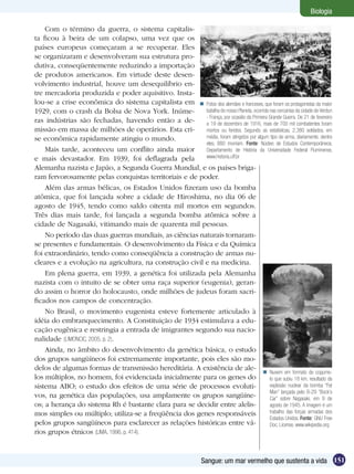 Biologia

    Com o término da guerra, o sistema capitalis-
ta ficou à beira de um colapso, uma vez que os
países europeus começaram a se recuperar. Eles
se organizaram e desenvolveram sua estrutura pro-
dutiva, conseqüentemente reduzindo a importação
de produtos americanos. Em virtude deste desen-
volvimento industrial, houve um desequilíbrio en-
tre mercadoria produzida e poder aquisitivo. Insta-
lou-se a crise econômica do sistema capitalista em  Fotos dos alemães e franceses, que foram os protagonistas da maior
1929, com o crash da Bolsa de Nova York. Inúme-          batalha do nosso Planeta, ocorrida nas cercanias da cidade de Verdun
                                                         - França, por ocasião da Primeira Grande Guerra. De 21 de fevereiro
ras indústrias são fechadas, havendo então a de-         a 19 de dezembro de 1916, mais de 700 mil combatentes foram
missão em massa de milhões de operários. Esta cri-       mortos ou feridos. Segundo as estatísticas, 2.380 soldados, em
se econômica rapidamente atingiu o mundo.                média, foram atingidos por algum tipo de arma, diariamente; dentre
                                                         eles, 880 morriam. Fonte: Núcleo de Estudos Contemporâneos,
    Mais tarde, aconteceu um conflito ainda maior        Departamento de História da Universidade Federal Fluminense,
e mais devastador. Em 1939, foi deflagrada pela          www.historia.uff.br

Alemanha nazista e Japão, a Segunda Guerra Mundial, e os países briga-
ram fervorosamente pelas conquistas territoriais e de poder.
    Além das armas bélicas, os Estados Unidos fizeram uso da bomba
atômica, que foi lançada sobre a cidade de Hiroshima, no dia 06 de
agosto de 1945, tendo como saldo oitenta mil mortos em segundos.
Três dias mais tarde, foi lançada a segunda bomba atômica sobre a
cidade de Nagasaki, vitimando mais de quarenta mil pessoas.
    No período das duas guerras mundiais, as ciências naturais tornaram-
se presentes e fundamentais. O desenvolvimento da Física e da Química
foi extraordinário, tendo como conseqüência a construção de armas nu-
cleares e a evolução na agricultura, na construção civil e na medicina.
    Em plena guerra, em 1939, a genética foi utilizada pela Alemanha
nazista com o intuito de se obter uma raça superior (eugenia), geran-
do assim o horror do holocausto, onde milhões de judeus foram sacri-
ficados nos campos de concentração.
    No Brasil, o movimento eugenista esteve fortemente articulado à
idéia do embranquecimento. A Constituição de 1934 estimulava a edu-
cação eugênica e restringia a entrada de imigrantes segundo sua nacio-
nalidade (LIMONCIC, 2005, p. 2).
    Ainda, no âmbito do desenvolvimento da genética básica, o estudo
dos grupos sangüíneos foi extremamente importante, pois eles são mo-
delos de algumas formas de transmissão hereditária. A existência de ale-
                                                                                         Nuvem em formato de cogume-
los múltiplos, no homem, foi evidenciada inicialmente para os genes do                      lo que subiu 18 km, resultado da
sistema ABO; o estudo dos efeitos de uma série de processos evoluti-                        explosão nuclear da bomba “Fat
                                                                                            Man” lançada pelo B-29 “Bock’s
vos, na genética das populações, usa amplamente os grupos sangüíne-                         Car” sobre Nagasaki, em 9 de
os; a herança do sistema Rh é bastante clara para se decidir entre alelis-                  agosto de 1945. A imagem é um
mos simples ou múltiplo; utiliza-se a freqüência dos genes responsáveis                     trabalho das forças armadas dos
                                                                                            Estados Unidos. Fonte: GNU Free
pelos grupos sangüíneos para esclarecer as relações históricas entre vá-                    Doc. License, www.wikipedia.org
rios grupos étnicos (LIMA, 1996, p. 414).


                                                                     Sangue: um mar vermelho que sustenta a vida 151
 