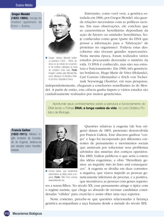 Ensino Médio

     Gregor Mendel                                                         Entretanto, como você verá, a genética es-
    (1822-1884): monge do                                              tudada em 1866, por Gregor Mendel, não guar-
    mosteiro agostiniano de                                            da relações necessárias com as políticas racis-
    Brünn – Áustria.                                                   tas. Em suas observações, ele concluiu que
                                                                       as características hereditárias dependiam da
                                                                       ação de fatores ou unidades hereditárias, ho-
                                                                       je conhecidas como gene (parte do DNA que
                                                                       possui a informação para a “fabricação” de
                                                                       proteínas no organismo). Todavia estas des-
                                                                       cobertas não tiveram grandes repercussões.
                                                                       Nesta mesma época, foram realizados vários
                                   Gregor Johann Mendel botâni-
                                    co austríaco (1822 - 1884), de- estudos procurando desvendar o mistério da
                                    dicou-se ao estudo do cruzamen- vida. O DNA é conhecido, mas não sua estru-
                                    to de ervilhas cultivadas na horta
                                    do mosteiro onde vivia. Fonte:
                                                                       tura e funcionamento. Em 1900, três geneticis-
                                    Imagem cedida pelo Mendel Mu- tas botânicos, Hugo Marie de Vries (Holanda),
                                    seum, Museum of Genétics, Distri- Carl Correns (Alemanha) e Erich von Tscher-
                                    to de Brno, República Checa.
                                                                       mak Seysenegg (Áustria), em suas pesquisas,
                                  independentemente, chegaram a conclusões semelhantes às de Men-
                                  del. A partir de então, esta ciência ganha ímpeto e vários estudos são
                                  cuidadosamente realizados por muitos geneticistas.

                                        Aprofunde seus conhecimentos sobre a estrutura e funcionamento do
                                    DNA lendo o Folhas DNA: a longa cadeia da vida, no Livro Didático Pú-
                                    blico de Biologia.



                                                                         Questões relativas à eugenia (de boa ori-
     Francis Galton                                                   gem) datam de 1865, pretensão desenvolvida
    (1822-1911): Médico in-                                           por Francis Galton. Esse discurso ganhou “cor-
    glês fundador da Socieda-                                         po” e logo foi incorporado por diferentes cor-
    de de Eugenia, dedicou-se                                         rentes de pensamento e movimentos sociais
    aos estudos sobre heredita-                                       que ansiavam por solucionar seus problemas
    riedade.
                                                                      advindos das misérias dos cortiços operários.
                                                                      Em 1869, Galton publicou o que seria o esteio
                                                                      das idéias eugenistas, a obra “Hereditary ge-
                                                                      nius: an inquirity into its laws and consequen-
                                                                      ces”. A eugenia se dividiu em duas correntes:
                                   Francis Galton, que inicialmente
                                    desenvolveu as idéias sobre a eu- a negativa, que visava impedir as pessoas ge-
                                    genia. Fonte: GNU Free License, neticamente inferiores de procriar, e a positiva,
                                    www.wikipedia.org
                                                                      que incentivava as pessoas com genes superio-
                                  res a terem filhos. No século XX, esse pensamento atinge o ápice com
                                  o regime nazista, que chega ao absurdo de recrutar candidatas consi-
                                  deradas “válidas” para cruzá-las e assim obter uma raça superior.
                                      Neste contexto, percebe-se que questões relacionadas à herança
                                  genética acompanham a raça humana desde a metade do século XIX.

152 Mecanismos Biológicos
 