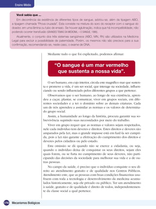 Ensino Médio


        Você sabia que ...
          Em decorrência da existência de diferentes tipos de sangue, adotou-se, além da tipagem ABO,
     a tipagem chamada “Prova cruzada”. Esta consiste na mistura do soro do receptor com o sangue do
     doador, em uma lâmina ou tubo de ensaio. Se houver aglutinação, indica que há incompatibilidade, não
     podendo ocorrer transfusão (GRANDES TEMAS DA MEDICINA, – O SANGUE, 1986).
        Atualmente, o conjunto dos três sistemas sangüíneos (ABO, MN, Rh) são utilizados na Medicina
     Legal para excluir a possibilidade de paternidade. Porém, os mesmos não são precisos para a sua
     confirmação, recomendando-se, neste caso, o exame de DNA.


                                 Mediante tudo o que foi explicitado, podemos afirmar:


                                      “O sangue é um mar vermelho
                                       que sustenta a nossa vida”.

                                 O ser humano, em cujo interior, circula este magnífico mar que susten-
                             ta e promove a vida, é um ser social, que interage na sociedade, influen-
                             ciando ou sendo influenciado pelos diferentes grupos a que pertence.
                                 Observamos que o ser humano, ao longo de sua existência, apren-
                             deu a caçar, plantar, se comunicar, viver em grupos sociais, em dife-
                             rentes sociedades e a ter o domínio sobre as demais criaturas. Cada
                             um de nós aprendeu a assimilar as normas e os valores de determina-
                             do grupo social.
                                 Assim, a humanidade ao longo da história, procura garantir sua so-
                             brevivência suprindo suas necessidades por meio do trabalho.
                                 Viver em grupo requer que as normas e valores sejam respeitados,
                             nele cada indivíduo tem deveres e direitos. Estes direitos e deveres são
                             amparados pela Lei, mas o grande impasse está em fazê-la ser cumpri-
                             da, pois a Lei não garante a efetivação do cumprimento dos direitos e
                             deveres pelos cidadãos ou pelo estado.
                                 Esta omissão se dá quando não se exerce a cidadania, ou seja,
                             quando o indivíduo deixa de conquistar os seus direitos, sejam eles
                             quais forem, ou se furta no cumprimento de seus deveres, não parti-
                             cipando das decisões da sociedade para melhorar sua vida e a de ou-
                             tras pessoas.
                                 No campo da saúde, é preciso que o indivíduo conquiste o seu di-
                             reito ao atendimento gratuito e de qualidade nos Centros Públicos.
                             Atendimento este, que as pessoas com boas condições financeiras usu-
                             fruem com toda a tecnologia e desenvolvimento da medicina acumu-
                             lados historicamente, seja ele privado ou público. Ter um atendimento
                             à saúde, gratuito e de qualidade é direito de todos, independentemen-
                             te da classe social a qual pertence.


156 Mecanismos Biológicos
 