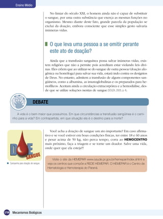 Ensino Médio

                                        No limiar do século XXI, o homem ainda não é capaz de substituir
                                     o sangue, por uma outra substância que exerça as mesmas funções no
                                     organismo. Mesmo diante deste fato, grande parcela da população se
                                     exclui da doação, embora consciente que esse simples gesto salvaria
                                     inúmeras vidas.



                                      	 O que leva uma pessoa a se omitir perante
                                        este ato de doação?
                                        Ainda que a transfusão sanguínea possa salvar inúmeras vidas, exis-
                                     tem religiões que não a permite pois acreditam estar violando leis divi-
                                     nas. Eles crêem que ao utilizar-se do sangue de outra pessoa (doação alo-
                                     gênica ou homóloga) para salvar sua vida, estará indo contra os desígnios
                                     de Deus. No entanto, admitem a transfusão de alguns componentes san-
                                     güíneos, como a albumina, as imunoglobulinas e os preparados para he-
                                     mofílicos. Aceitam ainda a circulação extracorpórea e a hemodiálise, des-
                                     de que se utilize soluções isentas de sangue (SOUZA, 2005, p. 4).


                 	        DEBATE

         A vida é o bem maior que possuímos. Em que circunstâncias a transfusão sangüínea é o cami-
      nho para a vida? Em contrapartida, em que situação ela é o destino para a morte?



                                         Você acha a doação de sangue um ato importante? Em caso afirma-
                                     tivo e se você estiver em boas condições físicas, ter entre 18 e 60 anos
                                     e pesar acima de 50 kg, não perca tempo, corra ao HEMOCENTRO
                                     mais próximo, faça a triagem e se torne um doador. Salve uma vida,
                                     onde quer que ela esteja!!!


                                          Visite o site da HEMEPAR www.saude.pr.gov.br/hemepar/index.shtml e
  Campanha para doação de sangue.    veja os centros que compõe a REDE HEMEPAR. O HEMEPAR é o Centro de
                                      Hematologia e Hemoterapia do Paraná.




158 Mecanismos Biológicos
 